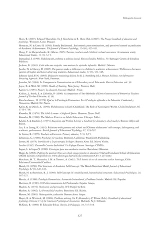 327
Bibliografía General
Horn, R. (2007). Edward Thorndike. En J. Kincheloe  R. Horn (Eds.) (2007). The Praeger handbook of education and
psychology. Westport, Conn: Praeger.
Hortacsu, N.  Uner, H. (1993). Family Backround , Sociometric peer nominations, and perceived control as predictors
of Academic Achievement. The Journal of Genetic Psychology, 154 (4), 425-431.
Hung, C.  Marjoriebanks, K. (Marzo, 2005). Parents, teachers and children`s school outcomes: A taiwanese study.
Educational Studies, 31 (1), 3-13.
Irarrazabal, I. (1995). Habilitación, pobreza y política social. Revista Estudios Públicos, 59. Santiago: Centro de Estudios
Públicos.
Jackson, B. (1981). Cada niño una excepción, como motivar las aptitudes infantiles. Madrid : Morato.
Jacobs, N.  Harvey, D. (2005). Do parents make a difference to children`s academic achievement? Differences between
parents of higher and lower achieving students. Educational studies, 31 (4), 431-448.
Johnson-laird, P. N. (1985). Deductive reasoning ability. In R. J. Sternberg (ed.). Human Abilities: An Information-
Processing Approach. New York, Freeman.
Jourdan, M. (1984). La Competencia Comunicativa en el Educador y en el Educando. Revista Educacion, vol. 30.
Joyce, B.  Weil, M. (1980). Models of Teaching. New Jersey: Prentice Hall.
Kamil, C. (1985). Piaget y la educación preescolar. Madrid : Visor.
Kelsius, J., Searls, E.  Zielonka, P. (1990). A comparison of Two Methods of Direct Instruction of Preservice Teacher.
Journal of Teachers Education, 41 (4).
Kirschenbaum , H. (1978). Qué es la Psicología Humanista. En 4 Psicologías aplicadas a la Educación: Conductual y
Humanista. Madrid: Ed. Narea.
Klein, K.  Dweck, C. (1995). Helplessness in Early Childhood: The Role of Contingent Worth. Child Development, 66,
1719-1738.
Knowles, M. (1978). The Adult Learner: a Neglected Species. Houston, Texas: Gulf.
Knowles, M. (1980). The Modern Practice on Adult Education. Chicago: Follet.
Krulik, S.  Rudnik, J. (1993). Reasoning and Problem Solving: a handbook for elementary school teachers. Boston: Allyn and
Bacon.
Lau, S.  Leung, K. (1992). Relations with parents and school and Chinese adolescents’ self-concept, delinquency, and
academic performance. British Journal of Educational Psychology, 62, 193-202.
Le Cornu, R. (1999). Teachers self-esteem. Primary educator, 5 (3), 2-15.
Lefrancois, G. (1988). Psychology for teaching. Belmont, California: Wadsworth Publishing.
Lerner, M. (1974). Introducción a la psicoterapia de Rogers. Buenos Aires. Ed. Nueva Visión.
Letelier (1992). Desarrollo Creativo Individual. Un Enfoque Docente. Santiago: CINDA.
Logan, L.  Logan,V. (1980). Estrategias para una enseñanza creativa. Barcelona: Oikostan.
Mapp, K. (2006). Popping the question: How can schools engage families in education? Harvard Graduate School of Education
(HGSE Lecture). Disponible en: www.uknow.gse.harvard.edu/community/CF5-3-207.html
Marchant, M. T., Haeussler, I. M.  Torretti, A. (2002). TAE batería de test de autoestima escolar. Santiago, Chile:
Ediciones Universidad Católica.
Marsh, H. (1990). The Structure of Academic Self-Concept: The Marsh/Shavelson Model.Journal of Educational
Psychology, 82 (4), 623-636.
Marsh, H.  Shavelson, R. J. (1985). Self-Concept: It’s multifaceted, hierarchichal structure. Educational Psychologist, 20,
107-125.
Martín, A. (1988). Psicología Humanística, Animación Sociocultural y Problemas Sociales. Madrid: Ed. Popular.
Martinez, B. (1983). El Perfeccionamiento del Profesorado. España: Anaya,
Maslow, A. (1970). Motivation and personality. NY: Harper  Row.
Maslow, A. (1982). La Personalidad creadora. Barcelona: Ed. Kairós.
Mateos, M. (2001). Metacognición y educación. Buenos Aires: Aique.
Mayer, R.  Wittrock, M. (2006). Problem solving. En P. Alexander y P. Winne (Eds.). Handbook of educational
psychology, Division 15 of the American Psychological Association. Mahwah, N.J.: Erlbaum.
McKean, R. (1989). El Educador Eﬁcaz. Revista de Pedagogia, 39, 317-318.
 