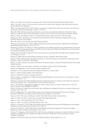 328
Manual de Psicología Educacional / Violeta Arancibia C., Paulina Herrera P. y Katherine Strasser S.
Milicic, N. (1995). Factores afectivos y rendimiento escolar. Apunte Escuela de Psicología P. Universidad Católica.
Milicic, N. (2001). Creo en ti: la construcción de la autoestima en el contexto escolar. Santiago, Chile: División de educación
general, Ministerio de Educación.
Milicic, N.  Gorostegui, M. E. (1993). Género y autoestima: un análisis de las diferencias por sexo en una muestra de
estudiantes de educación general básica. Psykhe, 1 (2), 69-79.
Miras, M. (2001). Afectos, emociones, atribuciones y expectativas: el sentido del aprendizaje escolar. En C. Coll, J.
Palacios y A. Marchesi (Eds.). Desarrollo psicológico y educación, Vol II. Psicología de la educación escolar. Madrid: Alianza.
Moon, J. (2004). A handbook of reﬂective and experiential learning: theory and practice. NY: Routledge.
Mulcahy, D. (2007). John Dewey. En J. Kincheloe  R. Horn (Eds.) (2007). The Praeger handbook of education and
psychology. Westport, Conn: Praeger.
Myers, D. (1987). Social Psychology. New York: McGraw-Hill Inc.
Newman, R.  Stevenson, H. (1990). Childrens Achievement and Causal Attributions in Mathematics and Reading.
Journal of Experimental Education, 58 (3), 197-213
Nickerson, R., Perkins, D.  Smith, S. (1984). Enseñando a pensar. Informe preparado para el departamento de educación
de E. U. Oﬁcina de investigación educacional (USA) e Instituto Nacional de Educación. Ministerio para el desarrollo de
la inteligencia. República de Venezuela.
Olivares, M., Riveros, M.  Zanocco, P. (1993). Un Acercamiento a la Creatividad: Ideas Base para su Desarrollo. Revis-
ta de Pedagogia, 43 (359).
Ormrod, J. (2000). Educational Psychology: Developing learners. Columbus, Ohio: Prentice Hall.
Pajares, F. (2003). William James: Our father who begat us. En B. Zimmerman  J. Schunk (Eds.) (2003) Educational
psychology: a century of contributions. NJ: Erlbaum.
Palacios, F. (1995). El profesor investigador. Seminario de Título para obtener el título de Psicólogo Pontiﬁcia Universidad
Católica de Chile.
Palmer, J. (2003). Fifty major thinkers on education: from Confucius to Dewey. New Cork: Routledge.
Papalia, D.  Wendkos, S. (1987). Psicología. México: McGraw Hill.
Patterson, C. (1973). Humanistic Education. Englewood Cliffs, N. J. : Prentice-Hall.
Pavlov, I. (1960). Conditional Reﬂexes. New York: Dover.
Pavlov, I. (1960). Obras Escogidas. Argentina: Quetzal.
Pearl, R., Bryan, T.  Donahue, M. (1980). Learning Disabled Children’s attributions for success and failure. Learning
Disanility Quarterly, 3, 3-9.
Pellegrino, J.  Glaser, R. (1982). Analizing aptitudes for learning; Inductive reasoning. In R. Glaser (ed.) Advances in
Instructional Psychology. Vol 2 . Hillsdale N.J.: Lawrencw Erlbaum Associates.
Perez, L. M., Bellei, C., Raczynski, D.  Muñoz, G. (2004). ¿Quién dijo que no se puede? Escuelas efectivas en sectores de
pobreza. Santiago, Chile: MINEDUC-UNICEF.
Perry, R.  Tunna, K. (1988). Perceived Control, Type A/B Behavior, and Quality of Instruction. Journal of Educational
psychology, 80 (1), 102-110.
Perry, R.  Magnusson, J. L. (1987). Effective Instruction and Students’ Perceptions of Control in the College
Classroom: Multiple-Lectures Effects. Journal of Educational psychology, 9 (4), 453-460.
Piaget, J. (1952.) The origins of Intelligence in children. New York: Internationakl University Press
Piaget, J. (1956). The child´s conception of space. London: Routledgey Kegan Paul.
Piaget, J. (1971) .Genetic Epistemology. New York: Norton.
Piaget, J. (1986). Seis Estudios de Psicología. Buenos Aires: Ariel.
Pierson, L.  Connel, C. (1992). Effect of Grade Retention on Self-System Processes School Engagement and Academic
Perfomance. Journal of Educational Psychology, 84 (3), 300-307.
Pintrich, P.  Groot, E. (1990). Motivational and Self-Regulated Learning Components of Classroom Academic
Performance. Journal of Educational Psychology, 82 (1), 33-40.
Pittman, T.S., Boggiano, A.K.  Ruble D.N. (1982). Intrinsic and Extrinsic motivations: Interactive effects of reward,
competence, feedback and task complexity. En J.M. Levien  M.C. Wang (Eds.) Teacher and Students Perceptions .
Hillsdale, NJ: Erlbaum.
Poggeler, F. (1984). En la Discusion de Nuevo: El Ethos del Maestro. Revista Educacion, vol. 30.
 