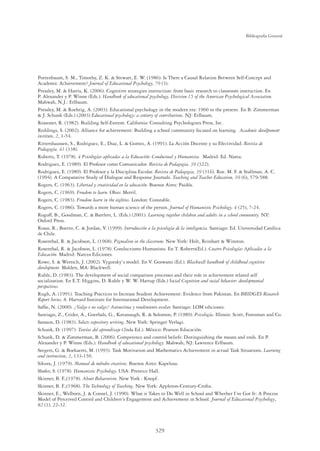 329
Bibliografía General
Pottenbaum, S. M., Timothy, Z. K.  Stewart, E. W. (1986). Is There a Causal Relation Between Self-Concept and
Academic Achievement? Journal of Educational Psychology, 79 (3).
Pressley, M.  Harris, K. (2006). Cognitive strategies instruction: from basic research to classroom instruction. En
P. Alexander y P. Winne (Eds.). Handbook of educational psychology, Division 15 of the American Psychological Association.
Mahwah, N.J.: Erlbaum.
Pressley, M.  Roehrig, A. (2003). Educational psychology in the modern era: 1960 to the present. En B. Zimmerman
 J. Schunk (Eds.) (2003) Educational psychology: a century of contributions. NJ: Erlbaum.
Reasoner, R. (1982). Building Self-Esteem. California: Consulting Psychologists Press, Inc.
Reddings, S. (2002). Alliance for achievement: Building a school community focused on learning. Academic develpoment
institute, 2, 1-54.
Rittershaussen, S., Rodriguez, E., Diaz, L.  Gomez, A. (1991). La Acción Docente y su Efectividad. Revista de
Pedagogía, 41 (338).
Roberts, T. (1978). 4 Psicologías aplicadas a la Educación: Conductual y Humanista. Madrid: Ed. Narea.
Rodriguez, E. (1989). El Profesor como Comunicador. Revista de Pedagogia, 39 (322).
Rodriguez, E. (1989). El Profesor y la Disciplina Escolar. Revista de Pedagogia, 39 (316). Roe. M. F.  Stallman, A. C.
(1994). A Comparative Study of Dialogue and Response Journals. Teaching and Teacher Education, 10 (6), 579-588.
Rogers, C. (1963). Libertad y creatividad en la educación. Buenos Aires: Paidós.
Rogers, C. (1969). Freedom to learn. Ohio: Merril.
Rogers, C. (1983). Freedom learn in the eighties. London: Constable.
Rogers, C. (1986). Towards a more human science of the person. Journal of Humanistic Psichology, 4 (25), 7-24.
Rogoff, B., Goodman, C.  Bartlett, L. (Eds.) (2001). Learning together children and adults in a school community. NY:
Oxford Press.
Rosas, R., Boetto, C.  Jordan, V. (1999). Introducción a la psicología de la inteligencia. Santiago: Ed. Universidad Católica
de Chile.
Rosenthal, R.  Jacobson, L. (1968). Pigmalion in the classroom. New York: Holt, Reinhart  Winston.
Rosenthal, R.  Jacobson, L. (1978). Conductismo Humanista. En T. Roberts(Ed.). Cuatro Psicologías Aplicadas a la
Educación. Madrid: Narcea Ediciones.
Rowe, S.  Wertsch, J. (2002). Vygotsky`s model. En V. Goswami (Ed.). Blackwell handbook of childhood cognitive
development. Malden, MA: Blackwell.
Ruble, D. (1983). The development of social comparison processes and their role in achievement related self
socialization. En E.T. Higgins, D. Ruble y W. W. Hartup (Eds.) Social Cognition and social behavior: developmental
perspectives.
Rugh, A. (1991). Teaching Practices to Increase Student Achievement: Evidence from Pakistan. En BRIDGES Research
Report Series, 8. Harvard Institute for International Development.
Safﬁe, N. (2000). ¿Valgo o no valgo? Autoestima y rendimiento escolar. Santiago: LOM ediciones.
Santiago, Z., Crider, A., Goethals, G., Kavanaugh, R.  Solomon, P. (1989). Psicología. Illinois: Scott, Foresman and Co.
Sarason, D. (1983). Selects expository writing. New York: Springer Verlagi.
Schunk, D. (1997). Teorías del aprendizaje (2nda Ed.). México: Pearson Educación.
Schunk, D.  Zimmerman, B. (2006). Competence and control beliefs: Distinguishing the means and ends. En P.
Alexander y P. Winne (Eds.). Handbook of educational psychology. Mahwah, NJ: Lawrence Erlbaum.
Seegers, G.  Boekaerts, M. (1993). Task Motivation and Mathematics Achievement in actual Task Situations. Learning
and instruction, 3, 133-150.
Sikura, J. (1979). Manual de métodos creativos. Buenos Aires: Kapelusa.
Shafer, S. (1978). Humanistic Psychology. USA: Prentice Hall.
Skinner, B. F.,(1978). About Behavorism. New York : Knopf.
Skinner, B. F.,(1968). The Technology of Teaching. New York: Appleton-Century-Crofta.
Skinner, E., Welborn, J.  Connel, J. (1990). What it Takes to Do Well in School and Whether I´ve Got It: A Process
Model of Perceived Control and Children´s Engagement and Achievement in School. Journal of Educational Psychology,
82 (1), 22-32.
 