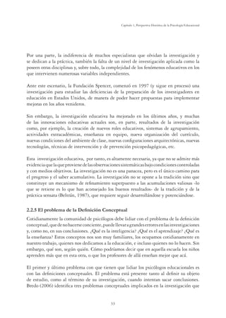 33
Capítulo 1, Perspertiva Histórica de la Psicología Educacional
Por una parte, la indiferencia de muchos especialistas que olvidan la investigación y
se dedican a la práctica, también la falta de un nivel de investigación aplicada como la
poseen otras disciplinas y, sobre todo, la complejidad de los fenómenos educativos en los
que intervienen numerosas variables independientes.
Ante este escenario, la Fundación Spencer, comenzó en 1997 (y sigue en proceso) una
investigación para estudiar las deﬁciencias de la preparación de los investigadores en
educación en Estados Unidos, de manera de poder hacer propuestas para implementar
mejoras en los años venideros.
Sin embargo, la investigación educativa ha mejorado en los últimos años, y muchas
de las innovaciones educativas actuales son, en parte, resultados de la investigación
como, por ejemplo, la creación de nuevos roles educativos, sistemas de agrupamiento,
actividades extracadémicas, enseñanza en equipo, nueva organización del currículo,
nuevas condiciones del ambiente de clase, nuevas conﬁguraciones arquitectónicas, nuevas
tecnologías, técnicas de intervención y de prevención psicopedagógicas, etc.
Esta investigación educativa, por tanto, es altamente necesaria, ya que no se admite más
evidenciaquelaqueprovienedelasobservacionessistemáticasbajocondicionescontroladas
y con medios objetivos. La investigación no es una panacea, pero es el único camino para
el progreso y el saber acumulativo. La investigación no se opone a la tradición sino que
constituye un mecanismo de reﬁnamiento superpuesto a las acumulaciones valiosas -lo
que se retiene es lo que han aconsejado los buenos resultados- de la tradición y de la
práctica sensata (Beltrán, 1987), que requiere seguir desarrollándose y potenciándose.
(OSUREOHPDGHOD'HÀQLFLyQRQFHSWXDO
Cotidianamente la comunidad de psicólogos debe lidiar con el problema de la deﬁnición
conceptual,quedenohacerseconciente,puedellevaragrandeserroresenlasinvestigaciones
y, como no, en sus conclusiones. ¿Qué es la inteligencia? ¿Qué es el aprendizaje? ¿Qué es
la enseñanza? Estos conceptos nos son muy familiares, los ocupamos cotidianamente en
nuestro trabajo, quienes nos dedicamos a la educación, e incluso quienes no lo hacen. Sin
embargo, qué son, según quién. Cómo podríamos decir que en aquella escuela los niños
aprenden más que en esta otra, o que los profesores de allá enseñan mejor que acá.
El primer y último problema con que tienen que lidiar los psicólogos educacionales es
con las deﬁniciones conceptuales. El problema está presente tanto al deﬁnir su objeto
de estudio, como al término de su investigación, cuando intentan sacar conclusiones.
Bredo (2006) identiﬁca tres problemas conceptuales implicados en la investigación que
 