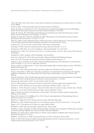 330
Manual de Psicología Educacional / Violeta Arancibia C., Paulina Herrera P. y Katherine Strasser S.
Slavin, R. (1996). Salas de clases efectvas, escuelas efectivas: plataforma de investigación para una reforma educativa en América
Latina. PREAL.
Smith, F. (1982). Understandig Reading. New York: Holt, Rinehart and Winston.
Snyder, M., Tanke, E.  Berscheid, E. (1977). Social Perception and Interpersonal Behavior: On the Self-Fulﬁlling
Nature of Social Stereotypes. En Journal of Personality and Social Psychology, 35, 656-666.
Snyder, M.  Swann, W. (1978). Behavioral Conﬁrmation in Social Interaction: From Social Perception to Social
Reality. Journal of Experimental Social Psychology, 14,148-162.
Sperling, R., Howard, B., Staley, R.  DuDoir, N. (2004). Metacognition and self-regulated learning constructs.
Educational research and evaluation, 10 (2), pp. 117-139.
Stahl, R.J. (1985). Cognitive Information Processes and Processing within o uniprocess Superstructure / Microstructure Framework:
A Practical Information-Based Model. Unpublished manuscript, University of Arizona, Tucson.
Sternberg, R. J., (1979). The nature of mental abilities. USA: American Psychologist.
Sternberg, R. (1983). Criteria for intellectual skills training. Educational Researcher, 12, 6-12.
Sternberg, R. (1984). How can we teach intelligence?. Educational leadership, 42 (1), pp.38-48.
Sternberg, R. J., (1985). All’s well that ends well, but it’s a sad tall that begings at the end: a reply to Glaser. USA: American
Psychologist.
Sternberg, R. (1990). Metaphors of Mind. Cambridge : University Press.
Strom, R.  Bernard, H. (1982). Educational Psychology. Monterey: Brooks/Cole Publishing Company.
Tausch, R. (1987). El Fomento del Aprendizaje Personal del Maestro. Revista Educación, 35.
Tishman, S., Jay, E.  Perkins, D. N. (1993). Teaching Thinking Dispositions: From Transmission to Enculturation.
Theory into Practice, 32 (3), 147-153. Ohio State University.
Travers, J., Elliot, S.  Kratochwill ,T. (1993). Educational Psychology: Effective Teathing, Effective Learning. USA: Wm. C.
Brown Comunications, Inc.
Tuckman, B., (1992). Educational Psychology: from theory to applicattion. USA: Harcourt Brace Jovanovich.
Tudge, J.  Scrimsher, S. (2003). Lev S. Vygotsky on education: A cultural-historical, interpersonal, and individual
approach to development. En B. Zimmerman  D. Schunk, Educational Psychology: a century of contributions. NJ:
Erlbaum.
Valas, H.  Sovik, N. (1993). Variables affecting students intrinsic motivation for school mathematics: two empirical
studies based on Deci and Ryans theory on motivation. Learnig and Instruction, 3, 281-298.
Velazquez, M.  Loscerales, F. (1987). Escuela de Padres. Sevilla: De Alfar.
Vera, R. (1990). Experiencias de Formación. Investigación de Educadores Polivalentes. Mexico:Unesco-Orealc-Crefal.
Villarroel, A. (2001). Relación entre autoconcepto y rendimiento académico. Psykhe, 1 (10), 3-18.
Vigotsky, L. (1973). Pensamiento y Lenguaje : Teoría del desarrollo cultural de las funciones psíquicas. Buenos Aires : Pleyade.
Vigotsky, L. (1979). El desarrollo de los procesos psicológicos superiores. Barcelona : Crítica.
Volpe, A. (2007). Carl Rogers. En J. Kincheloe y R. Horn (Eds.). The Praeger handbook of education and psychology.
Westport, Conn: Praeger.
Wang, M. C., Haertel, G. D.  Walberg, H. J. (1993). Toward a Knowledge Base for School Learning. Review of
Educational Research, 63 (3), 249-294.
Weinstein, C., Mayer, R. (s/f) The Teaching of learning strategie. New York: Macmillan.
Williams, R. (1999). Te behavioral perspective in contemporary education. The teacher educator Vol. 35 (2), pp.44-60.
Wolpe, J. (1977). Procedimientos de la terapia de la conducta. México:Trillas.
Woolfolk, A. (1990). Educational psychology. Englewood, N.J.: Prentice-Hall.
Woolfolk, A., Davis, H.  Pape, S. (2006). Teacher knowledge and beliefs. En P. Alexander y P. Winne (Eds.). Handbook
of educational psychology. Mahwah, N.J.: Lawrence Erlbaum Associates Publishers.
Woolfolk, A. E.  Hoy, W. K. (1990). Prospective Teachers’ Sense of Efﬁcacy and Beliefs About Control. Journal of
Educational Psychology, 82 (1), 81-91.
Woolfolk, A.  Mc Cune, L. (1980). Educational Psychology for Teachers. New Jersey: Prentice Hall
Zeleke, S. (2004). Self-concepts of students with learning disabilities and their normally achieving peers: a review.
European journal of special needs education, 19 (2), 145-167.
 