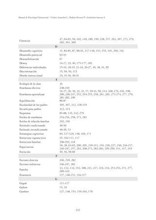 332
Manual de Psicología Educacional / Violeta Arancibia C., Paulina Herrera P. y Katherine Strasser S.
Creencias
47, 64-65, 94, 102, 149, 189, 199, 228, 237, 263, 267, 273, 279,
282, 303, 309
D
Desarrollo cognitivo 35, 84-85, 87, 90-91, 117-118, 153, 155, 191, 299, 316
Desarrollo potencial 92-93
Desensibilización 67
Dewey 16-17, 19, 40, 175-177, 185
Diferencias individuales 15-16, 18-19, 21-24, 26-27, 30, 38, 41, 99
Discriminación 15, 50, 56, 115
Diseño instruccional 24, 35-36, 40-41
E
Ecología de la clase 36
Enseñanza efectiva 248-249
Enseñanza-aprendizaje
16-17, 26, 30, 32, 35, 37, 39-41, 50, 114, 168, 176, 194, 198,
200, 246-247, 252, 254-255, 258, 261, 265, 273-274, 277, 279,
281-282, 290
Equilibración 86-87
Escolaridad de los padres 305, 307, 312, 318-319
Escuela para padres 312, 314
Esquemas 85-88, 135, 142, 279
Estilos de enseñanza 254-256, 258, 273, 282
Estilos de relación familiar 292, 318
Estimulo condicionado 48-50
Estímulo incondicionado 48-49, 52
Estrategias cognitivas 84, 127-129, 148, 169, 171
Estructura cognoscitiva 25, 102-111, 117
Estructura familiar 290-292, 318
Expectativas
18, 28, 63-65, 200, 205, 210-211, 216, 220, 227, 230, 236-237,
246-247, 257, 263, 268-273, 282-283, 295-299, 311, 317, 319
Extinción 49, 56, 58-60
F
Factores directos 246, 249, 282
Factores indirectos 246-247, 282
Familia
33, 132, 134, 152, 188, 211, 217, 224, 234, 253-254, 271, 277,
289-319
Feuerstein 127, 148-153, 316-317
G
Gagné 111-117
Galton 15, 39
Gardner 127, 148, 154, 156-164, 170
 