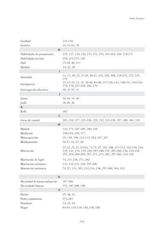 333
Índice Temático
Guilford 143-144
Guthrie 45, 52-53, 78
H
Habilidades de pensamiento 125, 127, 139, 149, 151-152, 155, 161-164, 169, 170-171
Habilidades sociales 210, 214-215, 220
Hall 15-18, 40, 313
Herbart 14, 22, 39
I
Identidad
13, 17, 20, 23, 27-29, 40-41, 191, 205, 208, 218-219, 223, 225,
279
Inteligencia
15, 21-22, 33, 35, 39-40, 85-88, 127-128, 143, 148-151, 154-164,
170, 178, 227-228, 266, 270
Investigación educativa 20, 32-35, 41
J
James 16-18, 34, 40
Judd 18-20, 40
K
Kolb 182
L
Locus de control 205, 210, 217, 225-226, 229, 232, 235-238, 297, 300, 304, 319
M
Maslow 143, 175, 187-189, 200, 230
Mediación 150-154, 216, 317
Metacognición 25, 118, 130, 132-133, 164, 167, 267
Moldeamiento 56-57, 61, 67, 69
Motivación
22-23, 25, 27, 63-64, 71-74, 97, 102, 108, 111-113, 116-118, 130,
135, 143, 154, 159, 169, 187-188, 191, 205-206, 226, 229-238,
251, 254, 264-265, 267, 271, 273, 282, 297-304, 314, 319
Motivación de logro 74, 231-238, 273, 282
Motivación extrínseca 143, 232-233, 238, 297-298
Motivación intrínseca 74, 97, 143, 205, 232-234, 238, 297-300, 304, 319
N
Necesidad de autoactualización 187-189
Necesidades básicas 151, 187-188, 190
P
Pavlov 45, 48, 52
Perfeccionamiento 273-283
Pestalozzi 14, 22, 39
Piaget 84-93, 116-118, 150, 158, 160
 