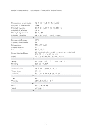 334
Manual de Psicología Educacional / Violeta Arancibia C., Paulina Herrera P. y Katherine Strasser S.
Procesamiento de información 62, 93-94, 111, 118, 145, 158, 269
Programas de reforzamiento 59-60
Psicología Cognitiva 13, 24-25, 36, 38, 83-84, 116, 118, 142
Psicología de la Gestalt 21, 83
Psicología Experimental 16, 40, 158
Psicología Humanista 22, 24-25, 40, 76, 175, 176, 179, 199
R
Respuesta condicionada 48-50
Respuesta incondicionada 48
Reforzamiento 57-61, 69, 72, 90
Refuerzo negativo 67
Refuerzo positivo 52, 62, 78, 313
Resolución de problemas
25, 27, 84, 88, 100, 118, 125, 127-128, 131, 134-142, 164,
166-167, 169-170, 196, 262-263
Rogers 22, 175-180, 185-189, 193, 195, 197, 200
S
Skinner 19, 23-24, 45, 52-55, 61, 65, 72-73, 78, 112
Sternberg 128-129, 148, 169
T
Teoría conductual 45, 47-48, 52, 67-68, 71-74, 77
Tercera fuerza 175, 189
Thorndike 17-21, 26, 28-29, 40, 51-53, 78, 155
V
Vives 14
Vygotsky 91-93, 118, 260, 316-317
W
Watson 16, 19, 45, 49, 185
Wundt 15-16, 19, 39
Z
 