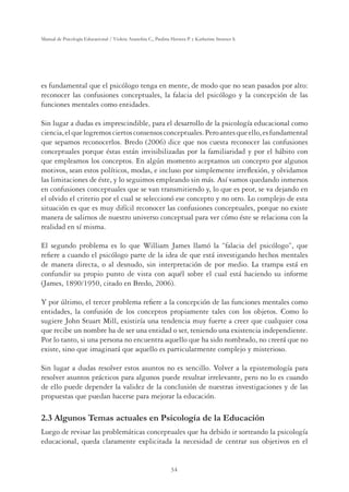 34
Manual de Psicología Educacional / Violeta Arancibia C., Paulina Herrera P. y Katherine Strasser S.
es fundamental que el psicólogo tenga en mente, de modo que no sean pasados por alto:
reconocer las confusiones conceptuales, la falacia del psicólogo y la concepción de las
funciones mentales como entidades.
Sin lugar a dudas es imprescindible, para el desarrollo de la psicología educacional como
ciencia,elquelogremosciertosconsensosconceptuales.Peroantesqueello,esfundamental
que sepamos reconocerlos. Bredo (2006) dice que nos cuesta reconocer las confusiones
conceptuales porque éstas están invisibilizadas por la familiaridad y por el hábito con
que empleamos los conceptos. En algún momento aceptamos un concepto por algunos
motivos, sean estos políticos, modas, e incluso por simplemente irreﬂexión, y olvidamos
las limitaciones de éste, y lo seguimos empleando sin más. Así vamos quedando inmersos
en confusiones conceptuales que se van transmitiendo y, lo que es peor, se va dejando en
el olvido el criterio por el cual se seleccionó ese concepto y no otro. Lo complejo de esta
situación es que es muy difícil reconocer las confusiones conceptuales, porque no existe
manera de salirnos de nuestro universo conceptual para ver cómo éste se relaciona con la
realidad en sí misma.
El segundo problema es lo que William James llamó la “falacia del psicólogo”, que
reﬁere a cuando el psicólogo parte de la idea de que está investigando hechos mentales
de manera directa, o al desnudo, sin interpretación de por medio. La trampa está en
confundir su propio punto de vista con aquél sobre el cual está haciendo su informe
(James, 1890/1950, citado en Bredo, 2006).
Y por último, el tercer problema reﬁere a la concepción de las funciones mentales como
entidades, la confusión de los conceptos propiamente tales con los objetos. Como lo
sugiere John Stuart Mill, existiría una tendencia muy fuerte a creer que cualquier cosa
que recibe un nombre ha de ser una entidad o ser, teniendo una existencia independiente.
Por lo tanto, si una persona no encuentra aquello que ha sido nombrado, no creerá que no
existe, sino que imaginará que aquello es particularmente complejo y misterioso.
Sin lugar a dudas resolver estos asuntos no es sencillo. Volver a la epistemología para
resolver asuntos prácticos para algunos puede resultar irrelevante, pero no lo es cuando
de ello puede depender la validez de la conclusión de nuestras investigaciones y de las
propuestas que puedan hacerse para mejorar la educación.
2.3 Algunos Temas actuales en Psicología de la Educación
Luego de revisar las problemáticas conceptuales que ha debido ir sorteando la psicología
educacional, queda claramente explicitada la necesidad de centrar sus objetivos en el
 