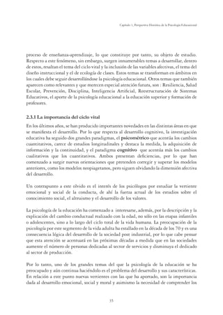 35
Capítulo 1, Perspertiva Histórica de la Psicología Educacional
proceso de enseñanza-aprendizaje, lo que constituye por tanto, su objeto de estudio.
Respecto a este fenómeno, sin embargo, surgen innumerables temas a desarrollar, dentro
de estos, resaltan el tema del ciclo vital y la inclusión de las variables afectivas, el tema del
diseño instruccional y el de ecología de clases. Estos temas se transforman en ámbitos en
los cuales debe seguir desarrollándose la psicología educacional. Otros temas que también
aparecen como relevantes y que merecen especial atención futura, son : Resiliencia, Salud
Escolar, Prevención, Disciplina, Inteligencia Artiﬁcial, Reestructuración de Sistemas
Educativos, el aporte de la psicología educacional a la educación superior y formación de
profesores.
2.3.1 La importancia del ciclo vital
En los últimos años, se han producido importantes novedades en las distintas áreas en que
se maniﬁesta el desarrollo. Por lo que respecta al desarrollo cognitivo, la investigación
educativa ha seguido dos grandes paradigmas, el psicométrico que acentúa los cambios
cuantitativos, carece de estudios longitudinales y destaca la medida, la adquisición de
información y la continuidad, y el paradigma cognitivo que acentúa más los cambios
cualitativos que los cuantitativos. Ambos presentan deﬁciencias, por lo que han
comenzado a surgir nuevas orientaciones que pretenden corregir y superar los modelos
anteriores, como los modelos neopiagetanos, pero siguen olvidando la dimensión afectiva
del desarrollo.
Un contrapunto a este olvido es el interés de los psicólogos por estudiar la vertiente
emocional y social de la conducta, de ahí la fuerza actual de los estudios sobre el
conocimiento social, el altruismo y el desarrollo de los valores.
La psicología de la educación ha comenzado a interesarse, además, por la descripción y la
explicación del cambio conductual realizado con la edad, no sólo en las etapas infantiles
o adolescentes, sino a lo largo del ciclo total de la vida humana. La preocupación de la
psicología por este segmento de la vida adulta ha estallado en la década de los 70 y es una
consecuencia lógica del desarrollo de la sociedad post industrial, por lo que cabe pensar
que esta atención se acentuará en las próximas décadas a medida que en las sociedades
aumente el número de personas dedicadas al sector de servicios y disminuya el dedicado
al sector de producción.
Por lo tanto, uno de los grandes temas del que la psicología de la educación se ha
preocupado y aún continua haciéndolo es el problema del desarrollo y sus características.
En relación a este punto nuevas vertientes con las que ha aportado, son la importancia
dada al desarrollo emocional, social y moral y asimismo la necesidad de comprender los
 