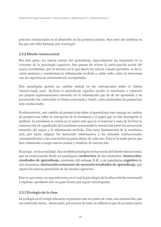 36
Manual de Psicología Educacional / Violeta Arancibia C., Paulina Herrera P. y Katherine Strasser S.
procesos involucrados en el desarrollo de las personas adultas. Son estos dos ámbitos en
los que aún falta bastante por investigar.
2.3.2 Diseño instruccional
Por otra parte, las nuevas teorías del aprendizaje, especialmente las inspiradas en la
corriente de la psicología cognitiva, han puesto de relieve la participación activa del
sujeto centrándose, por lo mismo, en lo que hacen los sujetos cuando aprenden, es decir,
cómo manejan y transforman la información recibida y, sobre todo, cómo la relacionan
con las experiencias anteriormente incorporadas.
Este paradigma generó un cambio radical en las concepciones sobre el diseño
instruccional, pues facilitar el aprendizaje signiﬁca ayudar al estudiante a construir
sus propias representaciones mentales de la información que ha de ser aprendida y no
presentarles los contenidos en forma terminada y lineal, como planteaban las propuestas
más conductuales.
Evidentemente, este cambio de perspectivas sobre el aprendizaje trae consigo un cambio
de perspectivas sobre la concepción de la enseñanza y el papel que en ella desempeña el
profesor. La enseñanza se centra en el sujeto más que en el material y trata de facilitar la
construcción de signiﬁcado del estudiante acentuando la interacción entre las estructuras
mentales del sujeto y la información recibida. Una tarea fundamental de la enseñanza
será, por tanto, adaptar los materiales informativos y los métodos instruccionales
correspondientes a las características particulares de cada uno. Esta es la razón por la que
han comenzado a surgir nuevas teorías y modelos de instrucción.
Esasíque,enlaactualidad, hayundobleparadigmaenlasteoríasdeldiseñoinstruccional,
que ha evolucionado desde un paradigma conductista de dos elementos: instrucción-
resultados de aprendizaje, resultante del enfoque E-R, a un paradigma cognitivo de
tres elementos: instrucción-estructura de memoria-resultados de aprendizaje, que
siguen los nuevos postulados de las teorías cognitivas.
Este es, por tanto, un segundo tema, en el cual la psicología de la educación ha comenzado
a explorar, quedando aún un gran futuro por seguir investigando.
2.3.3 Ecología de la clase
La ecología en el campo educativo representa más un punto de vista, una orientación, que
un contenido nuevo, destacando, por encima de todo, la inﬂuencia que el escenario ejerce
 