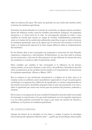 37
Capítulo 1, Perspertiva Histórica de la Psicología Educacional
sobre la conducta del sujeto. Por tanto, ha aportado con una visión más sistémica sobre
el proceso de enseñanza-aprendizaje.
Asimismo, ha desencadenado en el estudio de contenidos, en alguna manera novedosos,
dentro del ambiente escolar, como las variables estrictamente ecológicas, los programas
educativos y el clima social de la clase. La investigación realizada en torno a estas
variables ha servido para roturar un campo de estudios verdaderamente prometedor,
como es el examen de las condiciones ambientales especíﬁcas en que se realiza el proceso
de enseñanza-aprendizaje, pues es de esperar que la estructura del escenario, el nivel de
ruido, o la organización espacial de la clase tengan inﬂuencia sobre el comportamiento
del estudiante.
En los últimos años se han investigado tres programas o estructuras de clase llamadas
cooperativa, competitiva e individualista. Evidentemente, en una clase ideal se utilizan
las tres estructuras y cada una de ellas promueve un tipo diferente de interacción entre
los estudiantes y se proyecta sobre el aprendizaje escolar.
Otras variables que también se han investigado es la inﬂuencia de los factores
interaccionales, ya sea entre alumnos y entre éstos y los profesores, llamando la atención
sobre la importancia de las variables interaccionales en el mejoramiento de los procesos
de enseñanza-aprendizaje. (Álvarez y Mayor, 1987).
Esto se enmarca en una orientación interpretativa o ecológica de la clase, pues se la
visualiza como un ambiente social naturalmente organizado en el que los participantes
contribuyen a la organización y deﬁnición de signiﬁcados y se sienten comprometidos en
dar sentido al escenario, haciéndose preguntas sobre lo que está sucediendo en la clase o
sobre el signiﬁcado que tienen esos sucesos para las personas allí presentes, profesores y
alumnos.
Por lo tanto, la incorporación de estas variables ha llamado la atención sobre la necesidad
de investigar en otros factores a los que tradicionalmente no se les asignaba importancia
y en los cuales pudiesen encontrarse las causas y, por tanto, los caminos de solución a
problemas en el proceso de enseñanza-aprendizaje.
III. CONCLUSIONES
Aunque los límites de la disciplina no son claros, y aunque al parecer la psicología
educacional puede vagamente deﬁnirse como “...aquello que los psicólogos educacionales
 