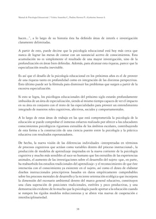 38
Manual de Psicología Educacional / Violeta Arancibia C., Paulina Herrera P. y Katherine Strasser S.
hacen...”, a lo largo de su historia ésta ha deﬁnido áreas de interés e investigación
claramente delimitadas.
A partir de esto, puede decirse que la psicología educacional está hoy más cerca que
nunca de lograr las metas de contar con un sustancial acervo de conocimientos. Esta
acumulación no es simplemente el resultado de una mayor investigación, sino de la
profundización en áreas bien deﬁnidas. Además, para alcanzar esta riqueza, parece que la
especialización resulta inevitable.
Es así que el desafío de la psicología educacional en los próximos años es el de proveer
de una riqueza tanto en profundidad como en integración de las distintas perspectivas.
Esto último puede ser la fórmula para disminuir los problemas que surgen a partir de la
excesiva especialización.
Si esto se logra, los psicólogos educacionales del próximo siglo estarán profundamente
imbuidos de un área de especialización, siendo al mismo tiempo capaces de ver el impacto
en su área en conjunto con el resto de las especialidades para proveer un entendimiento
integrado de nuestros roles cognitivos, afectivos, sociales y comportamentales.
A lo largo de estas áreas de trabajo en las que está comprometida la psicología de la
educación se puede comprobar el inmenso esfuerzo realizado por ofrecer a los educadores
conocimientos psicológicos rigurosos extraídos de los ámbitos escolares, contribuyendo
de esta forma a la construcción de una ciencia puente entre la psicología y la práctica
educativa con resultados esperanzadores.
De hecho, la nueva visión de las diferencias individuales -interpretadas en términos
de procesos cognitivos que actúan como variables dentro del proceso instruccional-, la
producción de modelos de aprendizaje inspirados en la nueva corriente de la psicología
cognitiva y mucho más sensibles al suce-so humano que los extraídos de las experiencias
animales, el aumento de las investigaciones sobre el desarrollo del sujeto -que, en parte,
ha reabsorbido los estudios tradicionales del aprendizaje- y el reconocimiento de que éste
interactúa con el conocimiento ya existente en el sujeto, así como el deseo de elaborar
diseños instruccionales prescriptivos basados en datos empíricamente comprobables
sobre los procesos mentales de desarrollo y la reciente orientación ecológica que incorpora
la dimensión del escenario ambiental dentro del marco general educativo, constituyen
una clara superación de posiciones tradicionales, estériles y poco productivas, y una
demostración evidente de lo mucho que la psicología puede aportar a la educación cuando
se rompen los rígidos modelos reduccionistas y se abren vías nuevas de cooperación e
interdisciplinariedad.
 