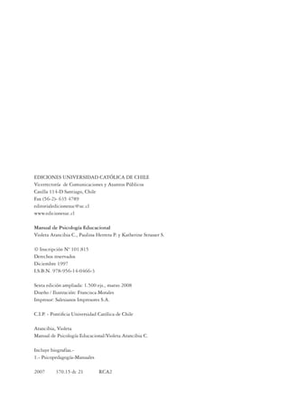 EDICIONES UNIVERSIDAD CATÓLICA DE CHILE
Vicerrectoría de Comunicaciones y Asuntos Públicos
Casilla 114-D Santiago, Chile
Fax (56-2)- 635 4789
editorialedicionesuc@uc.cl
www.edicionesuc.cl
Manual de Psicología Educacional
Violeta Arancibia C., Paulina Herrera P. y Katherine Strasser S.
© Inscripción Nº 101.815
Derechos reservados
Diciembre 1997
I.S.B.N. 978-956-14-0466-3
Sexta edición ampliada: 1.500 ejs., marzo 2008
Diseño / Ilustración: Francisca Morales
Impresor: Salesianos Impresores S.A.
C.I.P. - Pontiﬁcia Universidad Católica de Chile
Arancibia, Violeta
Manual de Psicología Educacional/Violeta Arancibia C.
Incluye biografías.-
1.- Psicopedagogía-Manuales
2007 370.15 dc 21 RCA2
 