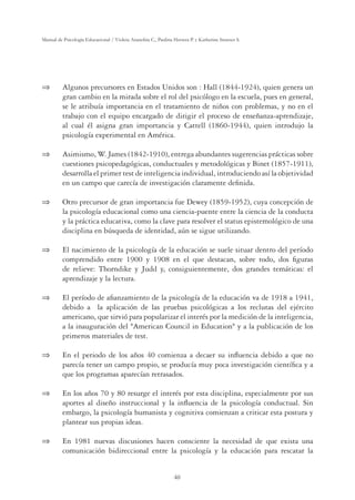 40
Manual de Psicología Educacional / Violeta Arancibia C., Paulina Herrera P. y Katherine Strasser S.
 Algunos precursores en Estados Unidos son : Hall (1844-1924), quien genera un
gran cambio en la mirada sobre el rol del psicólogo en la escuela, pues en general,
se le atribuía importancia en el tratamiento de niños con problemas, y no en el
trabajo con el equipo encargado de dirigir el proceso de enseñanza-aprendizaje,
al cual él asigna gran importancia y Cattell (1860-1944), quien introdujo la
psicología experimental en América.
 Asimismo, W. James (1842-1910), entrega abundantes sugerencias prácticas sobre
cuestiones psicopedagógicas, conductuales y metodológicas y Binet (1857-1911),
desarrolla el primer test de inteligencia individual, introduciendo así la objetividad
en un campo que carecía de investigación claramente deﬁnida.
 Otro precursor de gran importancia fue Dewey (1859-1952), cuya concepción de
la psicología educacional como una ciencia-puente entre la ciencia de la conducta
y la práctica educativa, como la clave para resolver el status epistemológico de una
disciplina en búsqueda de identidad, aún se sigue utilizando.
 El nacimiento de la psicología de la educación se suele situar dentro del período
comprendido entre 1900 y 1908 en el que destacan, sobre todo, dos ﬁguras
de relieve: Thorndike y Judd y, consiguientemente, dos grandes temáticas: el
aprendizaje y la lectura.
 El período de aﬁanzamiento de la psicología de la educación va de 1918 a 1941,
debido a la aplicación de las pruebas psicológicas a los reclutas del ejército
americano, que sirvió para popularizar el interés por la medición de la inteligencia,
a la inauguración del American Council in Education y a la publicación de los
primeros materiales de test.
 En el periodo de los años 40 comienza a decaer su inﬂuencia debido a que no
parecía tener un campo propio, se producía muy poca investigación cientíﬁca y a
que los programas aparecían retrasados.
 En los años 70 y 80 resurge el interés por esta disciplina, especialmente por sus
aportes al diseño instruccional y la inﬂuencia de la psicología conductual. Sin
embargo, la psicología humanista y cognitiva comienzan a criticar esta postura y
plantear sus propias ideas.
 En 1981 nuevas discusiones hacen consciente la necesidad de que exista una
comunicación bidireccional entre la psicología y la educación para rescatar la
 