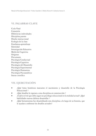 42
Manual de Psicología Educacional / Violeta Arancibia C., Paulina Herrera P. y Katherine Strasser S.
VI. PALABRAS CLAVE
Ciclo Vital
Consejería
Diferencias individuales
Disciplina puente
Diseño instruccional
Ecología de la clase
Enseñanza-aprendizaje
Identidad
Investigación Educativa
Medición Cognitiva
Orígenes
Precursores
Psicología Conductual
Psicología Cognitiva
Psicología del Desarrollo
Psicología Experimental
Psicología Humanista
Psicología Psicoanalítica
Status cientíﬁco
VII. EJERCITACIÓN
v ¿Qué hitos históricos marcaron el nacimiento y desarrollo de la Psicología
Educacional ?
v ¿Qué desafíos le esperan a esta disciplina en construcción ?
v ¿Cuál es el rol que debe jugar un psicólogo educacional en la realidad actual? ¿Qué
habilidades nuevas debiera desarrollar ?
v ¿Qué herramientas fue desarrollando esta disciplina a lo largo de su historia, que
le ayudan a enfrentar los desafíos actuales?
 