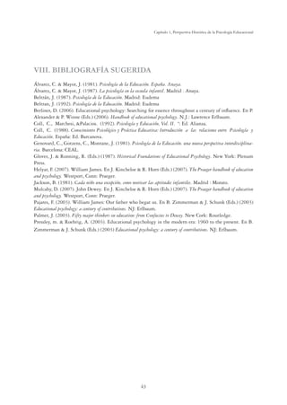 43
Capítulo 1, Perspertiva Histórica de la Psicología Educacional
VIII. BIBLIOGRAFÍA SUGERIDA
Álvarez, C.  Mayor, J. (1981). Psicología de la Educación. España. Anaya.
Álvarez, C.  Mayor, J. (1987). La psicología en la escuela infantil. Madrid . Anaya.
Beltrán, J. (1987). Psicología de la Educación. Madrid: Eudema
Beltran, J. (1992). Psicología de la Educación. Madrid: Eudema
Berliner, D. (2006). Educational psychology: Searching for essence throughout a century of inﬂuence. En P.
Alexander  P. Winne (Eds.) (2006). Handbook of educational psychology. N.J.: Lawrence Erlbaum.
Coll, C., Marchesi, Palacios. (1992). Psicología y Educación, Vol. II. º: Ed. Alianza.
Coll, C. (1988). Conocimiento Psicológico y Práctica Educativa: Introducción a las relaciones entre Psicología y
Educación. España: Ed. Barcanova.
Genovard, C., Gotzens, C., Montane, J. (1981). Psicología de la Educación. una nueva perspectiva interdisciplina-
ria. Barcelona: CEAL.
Glover, J.  Ronning, R. (Eds.) (1987). Historical Foundations of Educational Psychology. New York: Plenum
Press.
Helyar, F. (2007). William James. En J. Kincheloe  R. Horn (Eds.) (2007). The Praeger handbook of education
and psychology. Westport, Conn: Praeger.
Jackson, B. (1981). Cada niño una excepción, como motivar las aptitudes infantiles. Madrid : Morato.
Mulcahy, D. (2007). John Dewey. En J. Kincheloe  R. Horn (Eds.) (2007). The Praeger handbook of education
and psychology. Westport, Conn: Praeger.
Pajares, F. (2003). William James: Our father who begat us. En B. Zimmerman  J. Schunk (Eds.) (2003)
Educational psychology: a century of contributions. NJ: Erlbaum.
Palmer, J. (2003). Fifty major thinkers on education: from Confucius to Dewey. New Cork: Routledge.
Pressley, m.  Roehrig, A. (2003). Educational psychology in the modern era: 1960 to the present. En B.
Zimmerman  J. Schunk (Eds.) (2003) Educational psychology: a century of contributions. NJ: Erlbaum.
 
