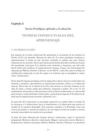 45
Capítulo 2, Teorías Conductuales del Aprendizaje
Capítulo 2
Teorías Psicológicas aplicadas a la educación
TEORÍAS CONDUCTUALES DEL
APRENDIZAJE
I. INTRODUCCIÓN
Los orígenes de la teoría conductual del aprendizaje se encuentran en los estudios de
Pavlov (1927) con animales. Durante los años 30, él y otros psicólogos estudiaron y
experimentaron la forma en que distintos estímulos se podían usar para obtener
respuestas de los animales. Estos experimentos permitieron descubrir muchos principios
del aprendizaje, principios de la relación entre estímulos y respuestas, que más tarde
fueron útiles para modiﬁcar el comportamiento humano. Luego, esta terminología fue
adoptada por Watson, Guthrie y Skinner -en los EEUU-, como base para su trabajo en
modiﬁcación conductual, el cual dio origen a la corriente que en psicología se conoce
como “conductismo”.
En los años 60, algunos psicólogos clínicos empezaron a aplicar técnicas conductuales con
alumnos y pacientes, especialmente en instituciones mentales, clínicas y en educación
especial. Hacia ﬁnes de la década de los 60, estas técnicas se hicieron comunes en las
salas de clases, y fueron usadas por profesores, terapeutas y padres. Ya en los 70, fue
ampliamente reconocido el valor preventivo de las técnicas conductuales y su efectividad
para corregir y tratar problemas conductuales, y para alcanzar algunos de los objetivos de
todo tipo de organizaciones (escuelas, industrias, etc.).
La aparición del conductismo en psicología representó un cambio desde el estudio de
la conciencia y el subjetivismo, hacia el materialismo y el objetivismo que permite el
estudio de la conducta observable. Esta corriente considera a la Psicología como una
ciencia que predice y controla la conducta, lo cual implica excluir los estados y eventos
mentales como objeto de estudio de la psicología.
A pesar del éxito obtenido por diversas técnicas conductistas, como la instrucción
programada (Skinner), objetivos conductuales (Mager), instrucción directa (Bereiter y
Engelmann) y refuerzo contingente (Becker, Madsen, Arnold y Thomas), se acumularon
 