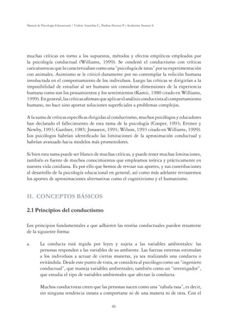 46
Manual de Psicología Educacional / Violeta Arancibia C., Paulina Herrera P. y Katherine Strasser S.
muchas críticas en torno a los supuestos, métodos y efectos empíricos empleados por
la psicología conductual (Williams, 1999). Se condenó el conductismo con críticas
caricaturescas que lo caracterizaban como una “psicología de ratas” por su experimentación
con animales. Asimismo se le criticó duramente por no contemplar la volición humana
involucrada en el comportamiento de los individuos. Luego las críticas se dirigirían a la
imposibilidad de estudiar al ser humano sin considerar dimensiones de la experiencia
humana como son los pensamientos y los sentimientos (Kamii, 1980 citado en Williams,
1999).Engeneral,lascríticasaﬁrmanqueaplicarelanálisisconductistaalcomportamiento
humano, no hace sino aportar soluciones superﬁciales a problemas complejos.
A la suma de críticas especíﬁcas dirigidas al conductismo, muchos psicólogos y educadores
han declarado el fallecimiento de esta rama de la psicología (Cooper, 1993; Ertmer y
Newby, 1993; Gardner, 1985; Jonaseen, 1991; Wilson, 1993 citado en Williams, 1999).
Los psicólogos habrían identiﬁcado las limitaciones de la aproximación conductual y
habrían avanzado hacia modelos más prometedores.
Si bien esta rama puede ser blanco de muchas críticas, y puede tener muchas limitaciones,
también es fuente de muchos conocimientos que empleamos teórica y prácticamente en
nuestra vida cotidiana. Es por ello que hemos de revisar sus aportes, y sus contribuciones
al desarrollo de la psicología educacional en general, así como más adelante revisaremos
los aportes de aproximaciones alternativas como el cognitivismo y el humanismo.
II. CONCEPTOS BÁSICOS
2.1 Principios del conductismo
Los principios fundamentales a que adhieren las teorías conductuales pueden resumirse
de la siguiente forma:
a. La conducta está regida por leyes y sujeta a las variables ambientales: las
personas responden a las variables de su ambiente. Las fuerzas externas estimulan
a los individuos a actuar de ciertas maneras, ya sea realizando una conducta o
evitándola. Desde este punto de vista, se considera al psicólogo como un “ingeniero
conductual”, que maneja variables ambientales; también como un “investigador”,
que estudia el tipo de variables ambientales que afectan la conducta.
Muchos conductistas creen que las personas nacen como una “tabula rasa”, es decir,
sin ninguna tendencia innata a comportarse ni de una manera ni de otra. Con el
 
