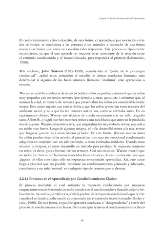 49
Capítulo 2, Teorías Conductuales del Aprendizaje
El condicionamiento clásico describe, de esta forma, el aprendizaje por asociación entre
dos estímulos: se condiciona a las personas o los animales a responder de una forma
nueva a estímulos que antes no evocaban tales respuestas. Este proceso es típicamente
inconsciente, ya que el que aprende no requiere estar consciente de la relación entre
el estímulo condicionado y el incondicionado, para responder al primero (Lefrancoise,
1988).
Más adelante, John Watson (1879-1958), considerado el “padre de la psicología
conductual”, aplicó estos principios al estudio de ciertas conductas humanas para
determinar si algunos de los hasta entonces llamados “instintos” eran aprendidos o
innatos.
Watson estudió las conductas de temor en bebés y niños pequeños, y encontró que los niños
muy pequeños casi no tenían temores (por ejemplo a ratas, gatos, etc.), mientras que, al
avanzar la edad, el número de temores que presentaban los niños era considerablemente
mayor. Este autor sugirió que esto se debía a que los niños aprendían estos temores del
ambiente social, y no a que fueran temores instintivos, como se aﬁrmaba antes. En un
experimento clásico, Watson usó técnicas de condicionamiento con un niño pequeño
sano, Albert B., y logró que éste mostrara temor a una rata blanca que antes no le producía
miedo alguno. Watson presentó la rata, que originalmente no producía temor, asociada a
un ruido muy fuerte. Luego de algunos ensayos, el niño desarrolló temor a la rata, temor
que luego se generalizó a otros objetos peludos. De esta forma, Watson mostró cómo
los niños pueden desarrollar miedos al generalizar una reacción emocional condicionada
adquirida en conexión con un sólo estímulo, a otros estímulos similares. Usando estos
mismos principios, el autor desarrolló un método para producir la respuesta contraria
en niños, es decir, para eliminar ciertos temores. Con sus estudios, Watson mostró que
no todos los “instintos” humanos conocidos hasta entonces, lo eran realmente, sino que
algunos de ellos consistían sólo en respuestas emocionales aprendidas. Así, este autor
llegó a plantear que era posible, mediante un condicionamiento planeado y adecuado,
transformar a un niño ‘normal’ en cualquier tipo de persona que se desease.
2.2.1.1 Procesos en el Aprendizaje por Condicionamiento Clásico
El proceso mediante el cual aumenta la respuesta condicionada por sucesivos
emparejamientos del estímulo incondicionado con el condicionado es llamado adquisición.
Laextinción,encambio,sereﬁerealapérdidagradualdelarespuestacondicionadaqueocurre
cuando el estímulo condicionado es presentado sin el estímulo incondicionado (Darley y
cols., 1988). De esta forma, es posible aprender conductas o “desaprenderlas” a través del
proceso de condicionamiento clásico. Otro concepto relativo al condicionamiento clásico
 