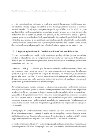 50
Manual de Psicología Educacional / Violeta Arancibia C., Paulina Herrera P. y Katherine Strasser S.
es el de generalización de estímulo, la tendencia a emitir la respuesta condicionada ante
un estímulo similar, aunque no idéntico al que fue originalmente asociado al estímulo
incondicionado. Por ejemplo, una persona que ha aprendido a tenerle miedo al perro
que la mordió, puede generalizar su aprendizaje y temer a todos los perros, incluso a los
inofensivos. Por el contrario, existe otro proceso, el de discriminación, donde la persona
aprende a responder sólo al estímulo condicionado, logrando diferenciarlo de los demás
estímulos; así, aprende a no responder a estímulo parecidos al estímulo condicionado.
Usando el mismo ejemplo anterior, la persona puede aprender a no temerle a otros perros,
discriminando entre el perro peligroso y los inofensivos, a pesar de ser todos perros.
2.2.1.2 Algunas Aplicaciones del Condicionamiento Clásico en Educación
El tener en cuenta los procesos de condicionamiento que hay a la base de todo aprendizaje
ayudará al educador no sólo a comprender ciertas conductas y actitudes de los alumnos
frente al proceso de enseñanza-aprendizaje, sino a moldearlas de manera que permitan un
aprendizaje más efectivo.
Lefrancois (1988, p. 22) plantea que “la importancia del condicionamiento clásico para
los profesores recae en que es a través de estos procesos inconscientes que los alumnos
aprenden a gustar o no gustar del colegio, las materias, los profesores, y los estímulos
que se relacionan con ellos. El condicionamiento clásico ocurre en todos las situaciones
de aprendizaje, en casi todo momento, independientemente de cualquier otro tipo de
aprendizaje que está ocurriendo al mismo tiempo”.
Así por ejemplo, una materia nueva en la situación de aprendizaje puede ser un estímulo
neutro para el alumno, que no le provoca una respuesta emocional importante. El profesor,
la sala o el ambiente que rodea al alumno, son estímulos incondicionados, que pueden ser
agradables o desagradables: escritorio cómodo o incómodo, profesor amistoso o distante,
etc. Si el alumno asocia la materia nueva con los estímulos agradables, probablemente
presentará una respuesta condicionada de agrado frente a esa materia. Por el contrario, si
asocia la materia con estímulos desagradables, probablemente responderá con desagrado
a la materia.
Otro ejemplo del condicionamiento clásico en la sala de clases consiste en el aprendizaje
de un idioma extranjero a través de la asociación de una palabra en castellano con una en
inglés (asociación de dos estímulos); después de un tiempo, la palabra en inglés podría
llegar a evocar la misma respuesta que antes evocaba la palabra en castellano.
El condicionamiento clásico sirve asimismo para explicar la existencia de ciertas actitudes,
así como para modiﬁcarlas. Por ejemplo, una niña puede temer a la oﬁcina del director de
 