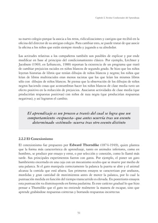 51
Capítulo 2, Teorías Conductuales del Aprendizaje
su nuevo colegio porque la asocia a los retos, ridiculizaciones y castigos que recibió en la
oﬁcina del director de su antiguo colegio. Para cambiar esto, se puede tratar de que asocie
la oﬁcina a los niños que están siempre riendo y jugando a su alrededor.
Las actitudes relativas a los compañeros también son posibles de explicar y por ende
modiﬁcar en base al principio del condicionamiento clásico. Por ejemplo, Litchner y
Jacobson (1969, en Lefrancois, 1988) reportan la existencia de un programa que trató
de cambiar prejuicios raciales en niños blancos de segundo grado. Se hizo que los niños
leyeran historias de libros que tenían dibujos de niños blancos y negros; los niños que
leían de libros multiraciales eran menos racistas que los que leían los mismos libros
sólo con dibujos de niños blancos. Se piensa que la observación de los dibujos de niños
negros haciendo cosas que acostumbran hacer los niños blancos de clase media tuvo un
efecto positivo en la reducción de prejuicios. Asociaron actividades de clase media (que
producirían respuestas positivas) con niños de raza negra (que producirían respuestas
negativas), y así lograron el cambio.
El aprendizaje es un proceso a través del cual se logra que un
comportamiento -respuesta- que antes ocurría tras un evento
determinado -estímulo- ocurra tras otro evento distinto
2.2.2 El Conexionismo
El conexionismo fue propuesto por Edward Thorndike (1874-1949), quien plantea
que la forma más característica de aprendizaje, tanto en animales inferiores, como en
hombres, se produce por ensayo y error, o por selección y conexión, como lo llamó más
tarde. Sus principales experimentos fueron con gatos. Por ejemplo, el poner un gato
hambriento encerrado en una caja con un mecanismo oculto que se mueve por medio de
una palanca. Si el gato manipula correctamente la palanca la puerta se abre y el animal
alcanza la comida que está afuera. Los primeros ensayos se caracterizan por arañazos,
mordidas y gran cantidad de movimientos antes de mover la palanca, por lo cual la
puntuación medida en función del tiempo transcurrido es elevada. En posteriores ensayos
esta puntuación va disminuyendo en forma paulatina. Es este carácter gradual lo que hizo
pensar a Thorndike que el gato no entiende realmente la manera de escapar, sino que
aprende grabándose respuestas correctas y borrando respuestas incorrectas
 