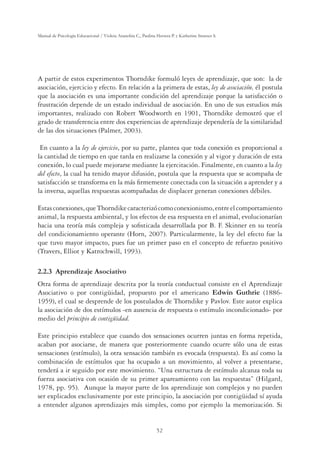 52
Manual de Psicología Educacional / Violeta Arancibia C., Paulina Herrera P. y Katherine Strasser S.
A partir de estos experimentos Thorndike formuló leyes de aprendizaje, que son: la de
asociación, ejercicio y efecto. En relación a la primera de estas, ley de asociación, él postula
que la asociación es una importante condición del aprendizaje porque la satisfacción o
frustración depende de un estado individual de asociación. En uno de sus estudios más
importantes, realizado con Robert Woodworth en 1901, Thorndike demostró que el
grado de transferencia entre dos experiencias de aprendizaje dependería de la similaridad
de las dos situaciones (Palmer, 2003).
En cuanto a la ley de ejercicio, por su parte, plantea que toda conexión es proporcional a
la cantidad de tiempo en que tarda en realizarse la conexión y al vigor y duración de esta
conexión, lo cual puede mejorarse mediante la ejercitación. Finalmente, en cuanto a la ley
del efecto, la cual ha tenido mayor difusión, postula que la respuesta que se acompaña de
satisfacción se transforma en la más ﬁrmemente conectada con la situación a aprender y a
la inversa, aquellas respuestas acompañadas de displacer generan conexiones débiles.
Estasconexiones,queThorndikecaracterizócomoconexionismo,entreelcomportamiento
animal, la respuesta ambiental, y los efectos de esa respuesta en el animal, evolucionarían
hacia una teoría más compleja y soﬁsticada desarrollada por B. F. Skinner en su teoría
del condicionamiento operante (Horn, 2007). Particularmente, la ley del efecto fue la
que tuvo mayor impacto, pues fue un primer paso en el concepto de refuerzo positivo
(Travers, Elliot y Katrochwill, 1993).
2.2.3 Aprendizaje Asociativo
Otra forma de aprendizaje descrita por la teoría conductual consiste en el Aprendizaje
Asociativo o por contigüidad, propuesto por el americano Edwin Guthrie (1886-
1959), el cual se desprende de los postulados de Thorndike y Pavlov. Este autor explica
la asociación de dos estímulos -en ausencia de respuesta o estímulo incondicionado- por
medio del principio de contigüidad.
Este principio establece que cuando dos sensaciones ocurren juntas en forma repetida,
acaban por asociarse, de manera que posteriormente cuando ocurre sólo una de estas
sensaciones (estímulo), la otra sensación también es evocada (respuesta). Es así como la
combinación de estímulos que ha ocupado a un movimiento, al volver a presentarse,
tenderá a ir seguido por este movimiento. “Una estructura de estímulo alcanza toda su
fuerza asociativa con ocasión de su primer apareamiento con las respuestas” (Hilgard,
1978, pp. 95). Aunque la mayor parte de los aprendizaje son complejos y no pueden
ser explicados exclusivamente por este principio, la asociación por contigüidad sí ayuda
a entender algunos aprendizajes más simples, como por ejemplo la memorización. Si
 
