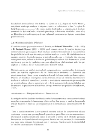 53
Capítulo 2, Teorías Conductuales del Aprendizaje
los alumnos repetidamente leen la frase “la capital de la X Región es Puerto Montt”,
después de un tiempo asociarán la respuesta correcta al enfrentarse a la frase “la capital de
la X Región es __________”. Es en este punto donde radica la importancia de Guthrie
dentro de las Teorías Conductuales del aprendizaje. Además sus postulados, junto a los
de Thorndike se transformaron en la base en la cual posteriormente Skinner sustentó sus
planteamientos.
2.2.4 Condicionamiento Operante
El condicionamiento operante o instrumental, descrito por Edward Thorndike (1874 – 1949)
y B. Frederic Skinner (1904 – 1990), es el proceso a través del cual se fortalece un
comportamiento que es seguido de un resultado favorable (refuerzo), con lo cual aumentan
las probabilidades de que ese comportamiento vuelva a ocurrir. El condicionamiento
operante sostiene, de esta forma, que se aprende aquello que es reforzado. Esta postura,
como puede verse, se basa en la idea de que el comportamiento está determinado por el
ambiente, y que son las condiciones externas -el ambiente y la historia de vida- las que
explican la conducta del ser humano (Strom y Bernard, 1982).
Skinner presenta un análisis funcional del comportamiento, considerando a la conducta
como una variable dependiente de sus consecuencias (refuerzo) –a diferencia del
condicionamiento clásico en que la conducta depende de los estímulos que la anteceden-.
Presenta un modelo de contingencia de tres términos en que un estímulo discriminativo
(inﬂuencia ambiental antecedente) permite la aparición de una respuesta que es seguida
de un estímulo que refuerza (consecuencia), es decir, que aumenta la probabilidad de que
la respuesta se produzca en el futuro (el castigo disminuye esa probabilidad) (Schunk,
1997).
Antecedentes --- Comportamiento --- Consecuencias
El comportamiento puede ser modiﬁcado cambiando o controlando tanto los antecedentes
como las consecuencias de la conducta, o bien ambos. Pese a esto, la teoría se ha centrado
más en describir el efecto de las consecuencias de la conducta que en la modiﬁcación de
ésta.
Tanto el condicionamiento clásico como el operante utilizan los componentes básicos
-estímulos y respuestas- para explicar el aprendizaje, pero diﬁeren en su ordenamiento.
Mientras en el condicionamiento clásico la atención se centra en el estímulo que causa
la respuesta, en el condicionamiento operante, la atención está puesta en la consecuencia
que sigue a una respuesta determinada y en el efecto que ésta tiene sobre la probabilidad
de emisión de la respuesta en el futuro.
 