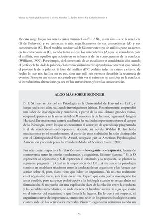 54
Manual de Psicología Educacional / Violeta Arancibia C., Paulina Herrera P. y Katherine Strasser S.
De esto surge lo que los conductistas llaman el análisis ABC, es un análisis de la conducta
(B de Behavior) y su contexto, o más especíﬁcamente de sus antecedentes (A) y sus
consecuencias (C). En el modelo conductual de Skinner este tipo de análisis pone su acento
en las consecuencias (C), siendo tanto así que los antecedentes (A) que se consideran para
el análisis, son aquellos que adquieren su inﬂuencia de las consecuencias de la conducta
(Williams,1999). Por ejemplo, si el comentario de un estudiante es considerado sólo cuando
el profesor le ha dado la palabra, el alumno eventualmente aprenderá a comentar sólo cuando
el profesor le de la palabra. Si bien del análisis ABC podrían inferirse causas y efectos, de
hecho lo que nos facilita no es eso, sino que sólo nos permite describir la secuencia de
eventos. Pero por eso mismo nos puede permitir ver si existen o no cambios en la conducta
si introducimos alteraciones ya sea en los antecedentes y/o en las consecuencias.
ALGO MÁS SOBRE SKINNER
B. F. Skinner se doctoró en Psicología en la Universidad de Harvard en 1931, y
luego pasó cinco años realizando investigaciones básicas. Posteriormente, emprendió
una labor de investigación y enseñanza, a partir de la cual obtuvo grandes éxitos,
ocupando puestos en la universidad de Minessota y la de Indiana, regresando luego a
Harvard. En esta extensa carrera académica ha realizado importante aportes al campo
de la Psicología, entre los que se encuentran el concepto de aprendizaje programado
y el de condicionamiento operante. Además, su novela Walden II, fue leída
masivamente en el mundo entero. A partir de estos trabajados ha sido distinguido
con el Distinguished Scientiﬁc Award, otorgado por la American Psychological
Association y además posee la Presidents Medal of Science (Evans, 1987).
Por otra parte, respecto a la relación estímulo-organismo-respuesta, fuente de
controversia entre las teorías conductuales y cognitivas, Skinner plantea: “ Si la O
representa al organismo y S-R representa el estímulo y la respuesta, se plantea la
siguiente pregunta : ¿ Cuál es la importancia del O? ...A mi juicio la psicología
consiste en establecer relaciones entre la conducta de un organismo y las fuerzas que
actúan sobre él, pero, claro, tiene que haber un organismo...Yo no creo realmente
en el organismo vacío, esta frase no es mía. Espero que esto pueda investigarse los
antes posible, pero tampoco pediré apoyo a la ﬁsiología cuando se venga abajo mi
formulación. Si no puedo dar una explicación clara de la relación entre la conducta
y las variables antecedentes, de nada me servirá lucubrar acerca de algo que existe
en el interior del organismo y que llenaría la laguna. En lo que a mí respecta, el
organismo carece de importancia, tanto como sede de los procesos ﬁsiológicos como
cuanto sede de las actividades mentales. Nuestro organismo comienza siendo un
 