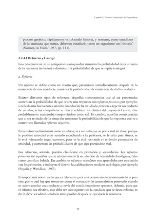 55
Capítulo 2, Teorías Conductuales del Aprendizaje
proceso genético, rápidamente va cobrando historia, y nosotros, como estudiosos
de la conducta que somos, debemos estudiarlo como un organismo con historia”
(Skinner, en Evans, 1987, pp. 111).
2.2.4.1 Refuerzo y Castigo
Las consecuencias de un comportamiento pueden aumentar la probabilidad de ocurrencia
de la respuesta (refuerzo) o disminuir la probabilidad de que se repita (castigo).
a. Refuerzo
Un refuerzo se deﬁne como un evento que, presentado inmediatamente después de la
ocurrencia de una conducta, aumenta la probabilidad de ocurrencia de dicha conducta.
Existen distintos tipos de refuerzos. Aquellas consecuencias que al ser presentadas
aumentan la probabilidad de que ocurra una respuesta son refuerzos positivos; por ejemplo,
si se le da una buena nota a un niño cuando éste ha estudiado, tenderá a repetir su conducta
de estudio; si los compañeros se ríen y celebran los chistes del payaso del curso, éste
probablemente mantendrá comportándose como tal. En cambio, aquellas consecuencias
que al ser retiradas de la situación aumentan la probabilidad de que la respuesta vuelva a
ocurrir son llamadas refuerzos negativos.
Estos refuerzos funcionan como un alivio; si a un niño que se porta mal en clase, porque
le produce ansiedad estar sentado escuchando a la profesora, se le echa para afuera, se
le está reforzando negativamente, pues se le está retirando el estímulo provocador de
ansiedad, y aumentan las probabilidades de que siga portándose mal.
Los refuerzos, además, pueden clasiﬁcarse en primarios y secundarios. Los refuerzos
primarios son aquellos que se relacionan con la satisfacción de necesidades biológicas, tales
como comida o bebida. En cambio los refuerzos secundarios son aprendidos por asociación
con los primarios, e incluyen el dinero, las caliﬁcaciones escolares o el elogio, por ejemplo
(Papalia y Wendkos, 1987).
Es importante notar que lo que es reforzante para una persona no necesariamente lo es para
otra, por lo cual hay que tomar en cuenta el contexto y las características personales cuando
se quiere enseñar una conducta a través del condicionamiento operante. Además, para que
el refuerzo sea efectivo, éste debe ser contingente con la conducta que se desea reforzar, es
decir, debe ser administrado lo antes posible después de ejecutada la conducta.
 