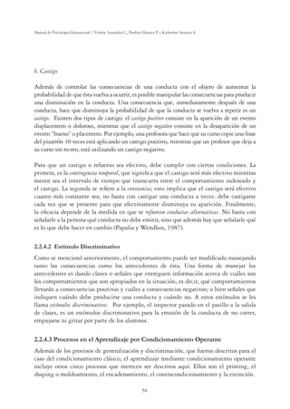 56
Manual de Psicología Educacional / Violeta Arancibia C., Paulina Herrera P. y Katherine Strasser S.
b. Castigo
Además de controlar las consecuencias de una conducta con el objeto de aumentar la
probabilidad de que ésta vuelva a ocurrir, es posible manipular las consecuencias para producir
una disminución en la conducta. Una consecuencia que, inmediatamente después de una
conducta, hace que disminuya la probabilidad de que la conducta se vuelva a repetir es un
castigo. Existen dos tipos de castigo: el castigo positivo consiste en la aparición de un evento
displacentero o doloroso, mientras que el castigo negativo consiste en la desaparición de un
evento “bueno” o placentero. Por ejemplo, una profesora que hace que su curso copie una frase
del pizarrón 30 veces está aplicando un castigo positivo, mientras que un profesor que deja a
su curso sin recreo, está utilizando un castigo negativo.
Para que un castigo o refuerzo sea efectivo, debe cumplir con ciertas condiciones. La
primera, es la contingencia temporal, que signiﬁca que el castigo será más efectivo mientras
menor sea el intervalo de tiempo que transcurra entre el comportamiento indeseado y
el castigo. La segunda se reﬁere a la constancia; esto implica que el castigo será efectivo
cuanto más constante sea; no basta con castigar una conducta a veces: debe castigarse
cada vez que se presente para que efectivamente disminuya su aparición. Finalmente,
la eﬁcacia depende de la medida en que se refuercen conductas alternativas. No basta con
señalarle a la persona qué conducta no debe emitir, sino que además hay que señalarle qué
es lo que debe hacer en cambio (Papalia y Wendkos, 1987).
2.2.4.2 Estímulo Discriminativo
Como se mencionó anteriormente, el comportamiento puede ser modiﬁcado manejando
tanto las consecuencias como los antecedentes de ésta. Una forma de manejar los
antecedentes es dando claves o señales que entreguen información acerca de cuáles son
los comportamientos que son apropiados en la situación, es decir, qué comportamientos
llevarán a consecuencias positivas y cuáles a consecuencias negativas; o bien señales que
indiquen cuándo debe producirse una conducta y cuándo no. A estos estímulos se les
llama estímulos discriminativos. Por ejemplo, el inspector parado en el pasillo a la salida
de clases, es un estímulos discriminativo para la emisión de la conducta de no correr,
empujarse ni gritar por parte de los alumnos.
2.2.4.3 Procesos en el Aprendizaje por Condicionamiento Operante
Además de los procesos de generalización y discriminación, que fueron descritos para el
caso del condicionamiento clásico, el aprendizaje mediante condicionamiento operante
incluye otros cinco procesos que merecen ser descritos aquí. Ellos son el priming, el
shaping o moldeamiento, el encadenamiento, el contracondicionamiento y la extinción.
 