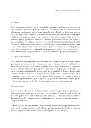 57
Capítulo 2, Teorías Conductuales del Aprendizaje
a. Priming
Es el proceso por medio del cual se provoca el comportamiento deseado -o algo parecido
a él- de manera deliberada, para que éste pueda ser reforzado. Se usa cuando se quiere
reforzar una conducta que nunca, o casi nunca, ha sido exhibida por la persona (en cuyo
caso sería muy difícil esperar a que ocurra la conducta para reforzarla). Por ejemplo,
enseñarle a un niño que siempre da portazos, a cerrar silenciosamente la puerta; si el
profesor espera a que el niño muestre la conducta, puede demorarse mucho, ya que el
niño no tiene por qué empezar a hacerlo, y así, no tiene cómo reforzar la conducta deseada.
Para que la conducta empiece a aparecer, puede recurrir a elementos externos que ayuden
al niño a dar tal respuesta, como por ejemplo, apretar la bisagra de la puerta para que
cueste dar portazos, o poner un borrador que amortigüe el golpe y por lo tanto reduzca el
ruido. El niño se ve obligado a emitir la conducta, de manera que puede ser reforzada.
b. Shaping o Moldeamiento
Es un proceso que se usa para enseñar conductas muy complejas, que no se puede esperar
que ocurran correctamente las primeras veces que se llevan a cabo. El moldeamiento
mediante aproximaciones sucesivas es un proceso en que se da un refuerzo cuando la persona
muestra un comportamiento que se parece o aproxima al comportamiento deseado; cada
comportamiento reforzado debe ser una mejor aproximación a lo deseado. Por ejemplo,
enseñar a escribir a máquina. El alumno comete 15 errores en el primer intento, 13 en
el segundo, 17 en el tercero, 14 en el cuarto y 10 en el quinto. El profesor refuerza al
alumno en el primer intento, y en el segundo y el quinto; no refuerza en los otros, ya que
el tercero fue peor que los demás, y el cuarto fue mejor, pero no mucho mejor.
c. Encadenamiento
Este proceso se relaciona con la aproximación sucesiva y requiere de un programa de
reforzamiento que vaya paso a paso; es el reforzamiento de componentes parciales o
de ciertas partes de un comportamiento más complejo. Se refuerzan secuencialmente
distintas partes del comportamiento con la expectativa de que se aprenda también el
comportamiento total.
Hay dos tipos de “encadenamiento”: hacia delante y hacia atrás. En el primero se refuerza
cada paso del comportamiento en el orden en que ocurren. En el segundo, se refuerzan
primero los pasos ﬁnales, y después los primeros pasos del acto complejo.
 