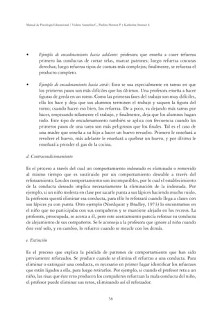 58
Manual de Psicología Educacional / Violeta Arancibia C., Paulina Herrera P. y Katherine Strasser S.
UÊÊ i“«œÊ `iÊ i˜V`i˜“ˆi˜ÌœÊ VˆÊ `i˜Ìi: profesora que enseña a coser refuerza
primero las conductas de cortar telas, marcar patrones; luego refuerza costuras
derechas; luego refuerza tipos de costura más complejos; ﬁnalmente, se refuerza el
producto completo.
UÊ i“«œÊ`iÊi˜V`i˜“ˆi˜ÌœÊ VˆÊÌÀ?Ã: Esto se usa especialmente en tareas en que
los primeros pasos son más difíciles que los últimos. Una profesora enseña a hacer
ﬁguras de greda en un torno. Como las primeras fases del trabajo son muy difíciles,
ella los hace y deja que sus alumnos terminen el trabajo y saquen la ﬁgura del
torno; cuando hacen eso bien, los refuerza. De a poco, va dejando más tareas por
hacer, empezando solamente el trabajo, y ﬁnalmente, deja que los alumnos hagan
todo. Este tipo de encadenamiento también se aplica con frecuencia cuando los
primeros pasos de una tarea son más peligrosos que los ﬁnales. Tal es el caso de
una madre que enseña a su hijo a hacer un huevo revuelto. Primero le enseñará a
revolver el huevo, más adelante le enseñará a quebrar un huevo, y por último le
enseñará a prender el gas de la cocina.
d. Contracondicionamiento
Es el proceso a través del cual un comportamiento indeseado es eliminado o removido
al mismo tiempo que es sustituido por un comportamiento deseable a través del
reforzamiento. Los dos comportamiento son incompatibles, por lo cual el establecimiento
de la conducta deseado implica necesariamente la eliminación de la indeseada. Por
ejemplo, si un niño molesta en clase por sacarle punta a sus lápices haciendo mucho ruido,
la profesora querrá eliminar esa conducta, para ello lo reforzará cuando llega a clases con
sus lápices ya con punta. Otro ejemplo (Nordquist y Bradley, 1973) lo encontramos en
el niño que no participaba con sus compañeros y se mantiene alejado en los recreos. La
profesora, preocupada, se acerca a él, pero este acercamiento parecía reforzar su conducta
de alejamiento de sus compañeros. Se le aconseja a la profesora que ignore al niño cuando
éste esté solo, y en cambio, lo refuerce cuando se mezcle con los demás.
e. Extinción
Es el proceso que explica la pérdida de patrones de comportamiento que han sido
previamente reforzados. Se produce cuando se elimina el refuerzo a una conducta. Para
eliminar o extinguir una conducta, es necesario en primer lugar identiﬁcar los refuerzos
que están ligados a ella, para luego retirarlos. Por ejemplo, si cuando el profesor reta a un
niño, las risas que éste reto producen los compañeros refuerzan la mala conducta del niño,
el profesor puede eliminar sus retos, eliminando así el reforzador.
 