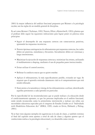 61
Capítulo 2, Teorías Conductuales del Aprendizaje
2001) la mayor inﬂuencia del análisis funcional propuesto por Skinner a la psicología
escolar, son las reglas de un modelo general de disciplina.
Es así como Skinner ( Tuckman, 1992; Travers, Elliot y Kratochwill, 1993), plantea que
el profesor debe seguir las siguientes indicaciones para lograr poner en práctica estos
principios:
Ê UÊ -i}ÕˆÀÊ iÊ `iÃi“«išœÊ `iÊ Õ˜Ê ÀiÃ«ÕiÃÌÊ VœÀÀiVÌÊ Vœ˜Ê Vœ˜ÃiVÕi˜VˆÃÊ «œÃˆÌˆÛÃ]Ê
ignorando las respuestas incorrectas.
Ê UÊ *ÀœÛiiÀÊ«Ìˆ“ÃÊVœ˜Ìˆ˜}i˜VˆÃÊ`iÊÀivœÀâ“ˆi˜ÌœÊ«œÀÊÀiÃ«ÕiÃÌÃÊVœÀÀiVÌÃ]ÊÃÊVÕiÃÊ
deben ser positivas, inmediatas y frecuentes. Inicialmente deben ser continuas y
luego intermitentes.
Ê UÊ Ýˆ“ˆâÀÊÊiiVÕVˆ˜Ê`iÊÀiÃ«ÕiÃÌÃÊVœÀÀiVÌÃÊÞÊ“ˆ˜ˆ“ˆâÀÊœÃÊiÀÀœÀiÃ]ÊÕÌˆˆâ˜`œÊ
el moldeamiento o shaping, mediante el uso de pequeños pasos instruccionales.
Ê UÊ ÛˆÌÀÊÕÌˆˆâÀÊiÊVœ˜ÌÀœÊÛiÀÃˆÛœ°
Ê UÊ ,ivœÀâÀÊÊVœ˜`ÕVÌÊiÝVÌÊµÕiÊÃiÊµÕˆiÀiÊi˜ÃišÀ°
Ê UÊ «ˆVÀÊiÊÀivœÀâ“ˆi˜Ìœ]ÊœÊ“?ÃÊiÃ«iV‰wV“i˜ÌiÊ«œÃˆLi]ÊiÛˆÌ˜`œÊÃiÀÊÛ}œ°Ê-iÊ
requiere que el aprendiz entienda claramente cúal es el comportamiento que está
siendo reforzado.
Ê UÊ ÃÌÀÊÌi˜ÌœÊÊÊ˜ÌÕÀiâÊÞÊÌˆ“ˆ˜}Ê`iÊœÃÊÀivœÀâ“ˆi˜ÌœÃÊÊÕÌˆˆâÀ]Êˆ`i˜ÌˆwV˜`œÊ
aquellos pertinentes a cada aprendiz en particular.
Por la especiﬁcidad de las recomendaciones que se puede realizar a la educación desde
el condicionamiento operante, es que los procesos implicados en el análisis funcional,
están siendo reconocidos como la primerísima intervención a realizar con niños con
necesidades educativas especiales por el congreso de Estados Unidos en el “Individuals
with Disabilities Education Act” (IDEA, 1999, citado en Ervin, Ehrhardt y Poling,
2001).
Ya se han visto algunos ejemplos de sugerencias en la sala de clases, y también veremos
al ﬁnal del capítulo otros aportes a nivel de sala de clases y algunos aportes que el
conductismo realiza a la psicología educacional y su desarrollo como ciencia.
 
