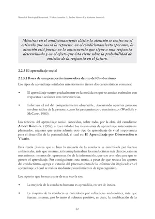 62
Manual de Psicología Educacional / Violeta Arancibia C., Paulina Herrera P. y Katherine Strasser S.
Mientras en el condicionamiento clásico la atención se centra en el
estímulo que causa la repuesta, en el condicionamiento operante, la
atención está puesta en la consecuencia que sigue a una respuesta
determinada y en el efecto que ésta tiene sobre la probabilidad de
emisión de la respuesta en el futuro.
2.2.5 El aprendizaje social
2.2.5.1 Bases de una perspectiva innovadora dentro del Conductismo
Los tipos de aprendizaje señalados anteriormente tienen dos características comunes:
UÊ Ê«Ài˜`ˆâiÊœVÕÀÀiÊ}À`Õ“i˜ÌiÊi˜ÊÊ“i`ˆ`Êi˜ÊµÕiÊÃiÊÃœVˆ˜ÊiÃÌ‰“ÕœÃÊVœ˜Ê
respuestas o acciones con consecuencias.
UÊ ˜vÌˆâ˜ÊiÊÀœÊ`iÊVœ“«œÀÌ“ˆi˜ÌœÊœLÃiÀÛLi]Ê`iÃVÀÌ˜`œÊµÕiœÃÊ«ÀœViÃœÃÊ
no observables de la persona, como los pensamientos o sentimientos (Woolfolk y
McCune, 1980).
Los teóricos del aprendizaje social, conocidos, sobre todo, por la obra del canadiense
Albert Bandura, (1969), si bien validan los mecanismos de aprendizaje anteriormente
planteados, sugieren que existe además otro tipo de aprendizaje de vital importancia
para el desarrollo de la personalidad, el cual es: El Aprendizaje por Observación o
Vicario.
Esta teoría plantea que si bien la mayoría de la conducta es controlada por fuerzas
ambientales, más que internas, tal como planteaban los conductistas más clásicos, existen
mecanismos internos de representación de la información, que son centrales para que se
genere el aprendizaje. Por consiguiente, esta teoría, a pesar de que rescata los aportes
del conductismo, agrega el estudio del procesamiento de la información implicado en el
aprendizaje, el cual se realiza mediante procedimientos de tipo cognitivo.
Los supuestos que forman parte de esta teoría son:
UÊ Ê“ÞœÀ‰Ê`iÊÊVœ˜`ÕVÌÊ Õ“˜ÊiÃÊ«Ài˜`ˆ`]Êi˜ÊÛiâÊ`iÊˆ˜˜Ì°
UÊ Ê“ÞœÀ‰Ê`iÊÊVœ˜`ÕVÌÊiÃÊVœ˜ÌÀœ`Ê«œÀÊˆ˜yÕi˜VˆÃÊ“Lˆi˜ÌiÃ]Ê“?ÃÊµÕiÊ
fuerzas internas, por lo tanto el refuerzo positivo, es decir, la modiﬁcación de la
 