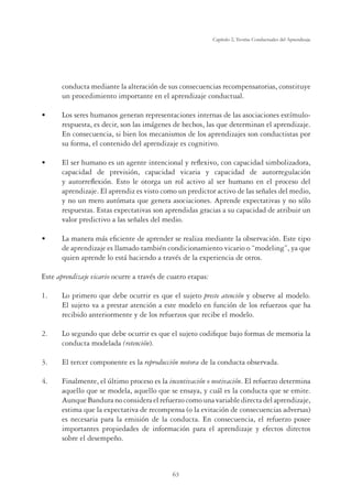63
Capítulo 2, Teorías Conductuales del Aprendizaje
conducta mediante la alteración de sus consecuencias recompensatorias, constituye
un procedimiento importante en el aprendizaje conductual.
UÊ œÃÊÃiÀiÃÊ Õ“˜œÃÊ}i˜iÀ˜ÊÀi«ÀiÃi˜ÌVˆœ˜iÃÊˆ˜ÌiÀ˜ÃÊ`iÊÃÊÃœVˆVˆœ˜iÃÊiÃÌ‰“Õœ‡
respuesta, es decir, son las imágenes de hechos, las que determinan el aprendizaje.
En consecuencia, si bien los mecanismos de los aprendizajes son conductistas por
su forma, el contenido del aprendizaje es cognitivo.
UÊ ÊÃiÀÊ Õ“˜œÊiÃÊÕ˜Ê}i˜ÌiÊˆ˜Ìi˜Vˆœ˜ÊÞÊÀiyiÝˆÛœ]ÊVœ˜ÊV«Vˆ``ÊÃˆ“Lœˆâ`œÀ]Ê
capacidad de previsión, capacidad vicaria y capacidad de autorregulación
y autorreﬂexión. Esto le otorga un rol activo al ser humano en el proceso del
aprendizaje. El aprendiz es visto como un predictor activo de las señales del medio,
y no un mero autómata que genera asociaciones. Aprende expectativas y no sólo
respuestas. Estas expectativas son aprendidas gracias a su capacidad de atribuir un
valor predictivo a las señales del medio.
UÊ Ê“˜iÀÊ“?ÃÊiwVˆi˜ÌiÊ`iÊ«Ài˜`iÀÊÃiÊÀiˆâÊ“i`ˆ˜ÌiÊÊœLÃiÀÛVˆ˜°Ê ÃÌiÊÌˆ«œÊ
de aprendizaje es llamado también condicionamiento vicario o “modeling”, ya que
quien aprende lo está haciendo a través de la experiencia de otros.
Este aprendizaje vicario ocurre a través de cuatro etapas:
1. Lo primero que debe ocurrir es que el sujeto preste atención y observe al modelo.
El sujeto va a prestar atención a este modelo en función de los refuerzos que ha
recibido anteriormente y de los refuerzos que recibe el modelo.
2. Lo segundo que debe ocurrir es que el sujeto codiﬁque bajo formas de memoria la
conducta modelada (retención).
3. El tercer componente es la reproducción motora de la conducta observada.
4. Finalmente, el último proceso es la incentivación o motivación. El refuerzo determina
aquello que se modela, aquello que se ensaya, y cuál es la conducta que se emite.
AunqueBanduranoconsideraelrefuerzocomounavariabledirectadelaprendizaje,
estima que la expectativa de recompensa (o la evitación de consecuencias adversas)
es necesaria para la emisión de la conducta. En consecuencia, el refuerzo posee
importantes propiedades de información para el aprendizaje y efectos directos
sobre el desempeño.
 