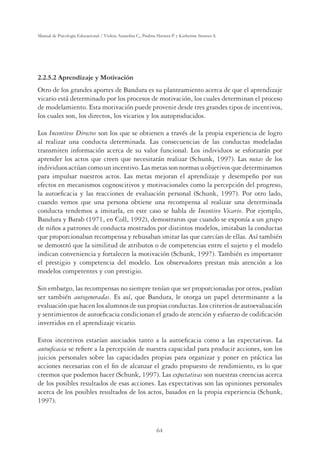 64
Manual de Psicología Educacional / Violeta Arancibia C., Paulina Herrera P. y Katherine Strasser S.
2.2.5.2 Aprendizaje y Motivación
Otro de los grandes aportes de Bandura es su planteamiento acerca de que el aprendizaje
vicario está determinado por los procesos de motivación, los cuales determinan el proceso
de modelamiento. Esta motivación puede provenir desde tres grandes tipos de incentivos,
los cuales son, los directos, los vicarios y los autoproducidos.
Los Incentivos Directos son los que se obtienen a través de la propia experiencia de logro
al realizar una conducta determinada. Las consecuencias de las conductas modeladas
transmiten información acerca de su valor funcional. Los individuos se esforzarán por
aprender los actos que creen que necesitarán realizar (Schunk, 1997). Las metas de los
individuos actúan como un incentivo. Las metas son normas u objetivos que determinamos
para impulsar nuestros actos. Las metas mejoran el aprendizaje y desempeño por sus
efectos en mecanismos cognoscitivos y motivacionales como la percepción del progreso,
la autoeﬁcacia y las reacciones de evaluación personal (Schunk, 1997). Por otro lado,
cuando vemos que una persona obtiene una recompensa al realizar una determinada
conducta tendemos a imitarla, en este caso se habla de Incentivo Vicario. Por ejemplo,
Bandura y Barab (1971, en Coll, 1992), demostraron que cuando se exponía a un grupo
de niños a patrones de conducta mostrados por distintos modelos, imitaban la conductas
que proporcionaban recompensa y rehusaban imitar las que carecían de ellas. Así también
se demostró que la similitud de atributos o de competencias entre el sujeto y el modelo
indican conveniencia y fortalecen la motivación (Schunk, 1997). También es importante
el prestigio y competencia del modelo. Los observadores prestan más atención a los
modelos competentes y con prestigio.
Sin embargo, las recompensas no siempre tenían que ser proporcionadas por otros, podían
ser también autogeneradas. Es así, que Bandura, le otorga un papel determinante a la
evaluación que hacen los alumnos de sus propias conductas. Los criterios de autoevaluación
y sentimientos de autoeﬁcacia condicionan el grado de atención y esfuerzo de codiﬁcación
invertidos en el aprendizaje vicario.
Estos incentivos estarían asociados tanto a la autoeﬁcacia como a las expectativas. La
autoeﬁcacia se reﬁere a la percepción de nuestra capacidad para producir acciones, son los
juicios personales sobre las capacidades propias para organizar y poner en práctica las
acciones necesarias con el ﬁn de alcanzar el grado propuesto de rendimiento, es lo que
creemos que podemos hacer (Schunk, 1997). Las expectativas son nuestras creencias acerca
de los posibles resultados de esas acciones. Las expectativas son las opiniones personales
acerca de los posibles resultados de los actos, basados en la propia experiencia (Schunk,
1997).
 