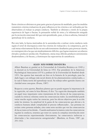 65
Capítulo 2, Teorías Conductuales del Aprendizaje
Estos criterios se obtienen en gran parte gracias al proceso de modelado, pues los modelos
transmiten criterios evaluativos de gran inﬂuencia en los criterios a ser utilizados por los
observadores al evaluar su propia conducta. También se obtienen a través de la propia
experiencia de logro o fracaso, la persuasión verbal de otros y la información otorgada
por la excitación emocional del que está aprendiendo, pues, si ésta es adversa, limitará el
aprendizaje de la conducta.
Por otro lado, la fuerza motivadora de la autoinducción a realizar cierta conducta varía
según el nivel de discrepancia entre los criterios de evaluación y la competencia, por lo
cual metas relativamente fáciles no son suﬁcientemente desaﬁantes para provocar interés,
en contraposición a las que son moderadamente difíciles, que logran mantener un esfuerzo
elevado y producen satisfacción. Finalmente, metas muy difíciles producen sentimientos
desalentadores y de fracaso, y disminuyen las expectativas de autoeﬁcacia.
ALGO MÁS SOBRE BANDURA
Albert Bandura se graduó en la Universidad de Columbia Británica en 1949 y
se doctoró en la Universidad de Iowa en 1952. Fue presidente de la American
Psychological Association (1974) y profesor de la Universidad de Stanford desde
1953. Sus aportes han marcado un hito en la historia de la psicología, pues ha
dado lugar a un enfoque más social dentro de los planteamientos conductuales, a
lo cual el llama teoría del aprendizaje social. Su trabajo sobre agresión ilustra con
claridad estos conceptos. (Evans, 1987)
Respecto a estos aportes, Bandura plantea que no puede negarse la importancia de
la cognición, tal como lo hizo Skinner, él dice “La cognición desempeña también
un papel muy importante como transmisora de los efectos de las consecuencias,
cuando la creencia colisiona contra las consecuencias reales. La sensibilidad puede
variar mucho según varíen las creencias, pero los efectos objetivos para la acción
serán los mismos. La amplitud de la gama de las consecuencias que afectan a la
conducta humana añade complejidad al proceso inﬂuenciador... Las personas no
actúan como personas aisladas, sino como seres sociales que ven las consecuencias
de las acciones en los demás... Cuando analizamos la manera como las consecuencias
regulan la conducta, tenemos que tener en cuenta la compleja interrelación entre
las consecuencias experimentadas directamente, las consecuencia indirectas u
observadas y las consecuencias autogeneradas”. (Bandura, en Evans, 1987, pp.
291-192).
 
