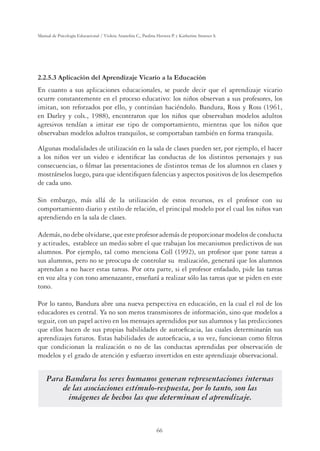 66
Manual de Psicología Educacional / Violeta Arancibia C., Paulina Herrera P. y Katherine Strasser S.
2.2.5.3 Aplicación del Aprendizaje Vicario a la Educación
En cuanto a sus aplicaciones educacionales, se puede decir que el aprendizaje vicario
ocurre constantemente en el proceso educativo: los niños observan a sus profesores, los
imitan, son reforzados por ello, y continúan haciéndolo. Bandura, Ross y Ross (1961,
en Darley y cols., 1988), encontraron que los niños que observaban modelos adultos
agresivos tendían a imitar ese tipo de comportamiento, mientras que los niños que
observaban modelos adultos tranquilos, se comportaban también en forma tranquila.
Algunas modalidades de utilización en la sala de clases pueden ser, por ejemplo, el hacer
a los niños ver un video e identiﬁcar las conductas de los distintos personajes y sus
consecuencias, o ﬁlmar las presentaciones de distintos temas de los alumnos en clases y
mostrárselos luego, para que identiﬁquen falencias y aspectos positivos de los desempeños
de cada uno.
Sin embargo, más allá de la utilización de estos recursos, es el profesor con su
comportamiento diario y estilo de relación, el principal modelo por el cual los niños van
aprendiendo en la sala de clases.
Además, no debe olvidarse, que este profesor además de proporcionar modelos de conducta
y actitudes, establece un medio sobre el que trabajan los mecanismos predictivos de sus
alumnos. Por ejemplo, tal como menciona Coll (1992), un profesor que pone tareas a
sus alumnos, pero no se preocupa de controlar su realización, generará que los alumnos
aprendan a no hacer estas tareas. Por otra parte, si el profesor enfadado, pide las tareas
en voz alta y con tono amenazante, enseñará a realizar sólo las tareas que se piden en este
tono.
Por lo tanto, Bandura abre una nueva perspectiva en educación, en la cual el rol de los
educadores es central. Ya no son meros transmisores de información, sino que modelos a
seguir, con un papel activo en los mensajes aprendidos por sus alumnos y las predicciones
que ellos hacen de sus propias habilidades de autoeﬁcacia, las cuales determinarán sus
aprendizajes futuros. Estas habilidades de autoeﬁcacia, a su vez, funcionan como ﬁltros
que condicionan la realización o no de las conductas aprendidas por observación de
modelos y el grado de atención y esfuerzo invertidos en este aprendizaje observacional.
Para Bandura los seres humanos generan representaciones internas
de las asociaciones estímulo-respuesta, por lo tanto, son las
imágenes de hechos las que determinan el aprendizaje.
 