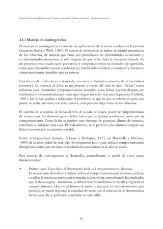 68
Manual de Psicología Educacional / Violeta Arancibia C., Paulina Herrera P. y Katherine Strasser S.
3.1.1 Manejo de contingencias
El manejo de contingencias es una de las aplicaciones de la teoría conductual al proceso
educativo (Joyce y Weil, 1980). El manejo de contingencias se reﬁere al control sistemático
de los refuerzos, de manera que éstos son presentados en determinadas situaciones y
en determinados momentos, y sólo después de que se ha dado la respuesta deseada. Es
un procedimiento usado tanto para reducir comportamientos no deseados (ej: agresión),
como para desarrollar nuevas conductas (ej: habilidades sociales) o mantener y fortalecer
comportamientos deseables que ya existen.
Una forma de utilizarlo es a través de una técnica llamada economía de ﬁchas (token
economy). La economía de ﬁchas es un proceso a través del cual se usan “ﬁchas” como
refuerzos para desarrollar comportamientos deseados; estas ﬁchas pueden después ser
cambiadas o intercambiadas por cosas que tengan un valor real para la persona (Clifford,
1981). Las ﬁchas ayudan a solucionar el problema de que lo que es reforzante para uno
puede no serlo para otro; con este sistema, cada persona elige entre varios refuerzos.
El sistema de economía de ﬁchas dentro de la sala de clases, puede ser implementado
de manera que los alumnos ganen ﬁchas tanto por su trabajo académico, como por su
comportamiento. Como ﬁchas se pueden usar sistemas de puntajes, dinero de mentira,
estrellitas o cualquier otra cosa. Periódicamente, se le permite a los alumnos canjear sus
ﬁchas o puntos por un premio deseable.
Existe evidencia (por ejemplo, O’Leary y Drabman, 1971, en Woolfolk y McCune,
1980) de la efectividad de este tipo de programas tanto para reducir comportamientos
disruptivos como para mejorar el rendimiento académico en la sala de clases.
Este manejo de contingencias se desarrolla, generalmente, a través de cinco pasos
fundamentales:
UÊ Primer paso: Especiﬁcar el desempeño ﬁnal o el comportamiento deseado.
Es importante identiﬁcar y deﬁnir cuál es el comportamiento que se desea cambiar,
o cuál es la conducta que se quiere enseñar o desarrollar, especiﬁcando los resultados
que se desea lograr. Asimismo, se deben desarrollar formas de medir y registrar el
comportamiento. Hay varias formas de medir y registrar el comportamiento; por
ejemplo, se puede registrar la cantidad de veces que el niño actúa de determinada
forma cada día, y graﬁcarlo o anotarlo en una tabla.
 