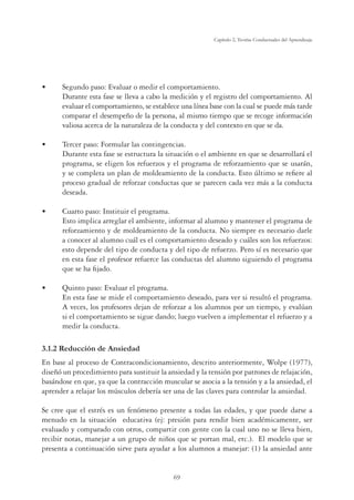 69
Capítulo 2, Teorías Conductuales del Aprendizaje
UÊ Segundo paso: Evaluar o medir el comportamiento.
Durante esta fase se lleva a cabo la medición y el registro del comportamiento. Al
evaluar el comportamiento, se establece una línea base con la cual se puede más tarde
comparar el desempeño de la persona, al mismo tiempo que se recoge información
valiosa acerca de la naturaleza de la conducta y del contexto en que se da.
UÊ Tercer paso: Formular las contingencias.
Durante esta fase se estructura la situación o el ambiente en que se desarrollará el
programa, se eligen los refuerzos y el programa de reforzamiento que se usarán,
y se completa un plan de moldeamiento de la conducta. Esto último se reﬁere al
proceso gradual de reforzar conductas que se parecen cada vez más a la conducta
deseada.
UÊ Cuarto paso: Instituir el programa.
Esto implica arreglar el ambiente, informar al alumno y mantener el programa de
reforzamiento y de moldeamiento de la conducta. No siempre es necesario darle
a conocer al alumno cuál es el comportamiento deseado y cuáles son los refuerzos:
esto depende del tipo de conducta y del tipo de refuerzo. Pero sí es necesario que
en esta fase el profesor refuerce las conductas del alumno siguiendo el programa
que se ha ﬁjado.
UÊ Quinto paso: Evaluar el programa.
En esta fase se mide el comportamiento deseado, para ver si resultó el programa.
A veces, los profesores dejan de reforzar a los alumnos por un tiempo, y evalúan
si el comportamiento se sigue dando; luego vuelven a implementar el refuerzo y a
medir la conducta.
3.1.2 Reducción de Ansiedad
En base al proceso de Contracondicionamiento, descrito anteriormente, Wolpe (1977),
diseñó un procedimiento para sustituir la ansiedad y la tensión por patrones de relajación,
basándose en que, ya que la contracción muscular se asocia a la tensión y a la ansiedad, el
aprender a relajar los músculos debería ser una de las claves para controlar la ansiedad.
Se cree que el estrés es un fenómeno presente a todas las edades, y que puede darse a
menudo en la situación educativa (ej: presión para rendir bien académicamente, ser
evaluado y comparado con otros, compartir con gente con la cual uno no se lleva bien,
recibir notas, manejar a un grupo de niños que se portan mal, etc.). El modelo que se
presenta a continuación sirve para ayudar a los alumnos a manejar: (1) la ansiedad ante
 