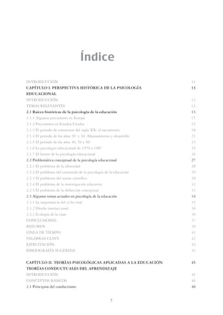 7
Índice
INTRODUCCIÓN 11
CAPÍTULO I. PERSPECTIVA HISTÓRICA DE LA PSICOLOGÍA 13
EDUCACIONAL
INTRODUCCIÓN 13
TEMAS RELEVANTES 13
2.1 Raíces históricas de la psicología de la educación 13
2.1.1 Algunos precursores en Europa 15
2.1.2 Precursores en Estados Unidos 15
2.1.3 El periodo de comienzos del siglo XX: el nacimiento 18
2.1.4 El periodo de los años 20 y 30: Aﬁanzamiento y desarrollo 21
2.1.5 El periodo de los años 40, 50 y 60 23
2.1.6 La psicología educacional de 1970 a 1987 24
2.1.7 El futuro de la psicología educacional 26
2.2 Problemática conceptual de la psicología educacional 27
2.2.1 El problema de la identidad 28
2.2.2 El problema del contenido de la psicología de la educación 29
2.2.3 El problema del status cientíﬁco 30
2.2.4 El problema de la investigación educativa 32
2.2.5 El problema de la deﬁnición conceptual 33
2.3 Algunos temas actuales en psicología de la educación 34
2.3.1 La importancia del ciclo vital 35
2.3.2 Diseño instruccional 36
2.3.3 Ecología de la clase 36
CONCLUSIONES 37
RESUMEN 39
LÍNEA DE TIEMPO 41
PALABRAS CLAVE 42
EJERCITACIÓN 42
BIBLIOGRAFÍA SUGERIDA 43
CAPÍTULO II. TEORÍAS PSICOLÓGICAS APLICADAS A LA EDUCACIÓN: 45
TEORÍAS CONDUCTUALES DEL APRENDIZAJE
INTRODUCCIÓN 45
CONCEPTOS BÁSICOS 46
2.1 Principios del conductismo 46
 