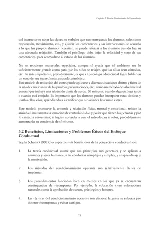 71
Capítulo 2, Teorías Conductuales del Aprendizaje
del instructor es notar las claves no verbales que van entregando los alumnos, tales como
respiración, movimiento, etc., y ajustar los comentarios y las instrucciones de acuerdo
a lo que los propios alumnos necesitan; se puede reforzar a los alumnos cuando logran
una adecuada relajación. También el psicólogo debe bajar la velocidad y tono de sus
comentarios, para acomodarse al estado de los alumnos.
No se requieren materiales especiales, aunque sí ayuda que el ambiente sea lo
suﬁcientemente grande como para que los niños se relajen, que las sillas sean cómodas,
etc. Lo más importante, probablemente, es que el psicólogo educacional logre hablar en
un tono de voz suave, lento, pausado, armónico.
Este modelo de reducción del estrés puede aplicarse a diversas situaciones dentro y fuera de
la sala de clases: antes de las pruebas, presentaciones, etc.; como un método de salud mental
general que incluya una relajación diaria de aprox. 20 minutos; cuando alguien llega tarde
o cuando está enojado. Es importante que los alumnos puedan incorporar estas técnicas y
usarlas ellos solos, aprendiendo a identiﬁcar qué situaciones les causan estrés.
Este modelo promueve la armonía y relajación física, mental y emocional; reduce la
ansiedad, incrementa la sensación de controlabilidad y poder que tienen las personas y por
lo tanto, la autoestima; si logran aprender a usar el método por sí solos, probablemente
aumentarán su conciencia de sí mismos.
%HQHÀFLRV/LPLWDFLRQHV3UREOHPDVeWLFRVGHO(QIRTXH
Conductual
Según Schunk (1997), los aspectos más beneﬁciosos de la perspectiva conductual son:
1. La teoría conductual asume que sus principios son generales y se aplican a
animales y seres humanos, a las conductas complejas y simples, y al aprendizaje y
la motivación.
2. Los métodos del condicionamiento operante son relativamente fáciles de
implantar.
3. Los procedimientos funcionan bien en medios en los que ya se encuentran
contingencias de recompensa. Por ejemplo, la educación tiene reforzadores
naturales como la aprobación de cursos, privilegios y honores.
4. Las técnicas del condicionamiento operante son eﬁcaces: la gente se esfuerza por
obtener recompensas y evitar castigos.
 
