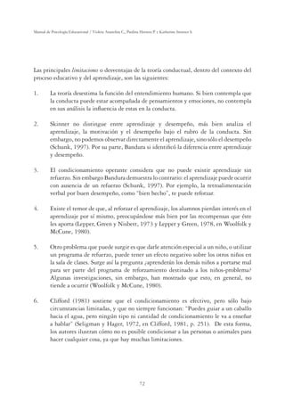 72
Manual de Psicología Educacional / Violeta Arancibia C., Paulina Herrera P. y Katherine Strasser S.
Las principales limitaciones o desventajas de la teoría conductual, dentro del contexto del
proceso educativo y del aprendizaje, son las siguientes:
1. La teoría desestima la función del entendimiento humano. Si bien contempla que
la conducta puede estar acompañada de pensamientos y emociones, no contempla
en sus análisis la inﬂuencia de estas en la conducta.
2. Skinner no distingue entre aprendizaje y desempeño, más bien analiza el
aprendizaje, la motivación y el desempeño bajo el rubro de la conducta. Sin
embargo, no podemos observar directamente el aprendizaje, sino sólo el desempeño
(Schunk, 1997). Por su parte, Bandura si identiﬁcó la diferencia entre aprendizaje
y desempeño.
3. El condicionamiento operante considera que no puede existir aprendizaje sin
refuerzo. Sin embargo Bandura demuestra lo contrario: el aprendizaje puede ocurrir
con ausencia de un refuerzo (Schunk, 1997). Por ejemplo, la retroalimentación
verbal por buen desempeño, como “bien hecho”, te puede reforzar.
4. Existe el temor de que, al reforzar el aprendizaje, los alumnos pierdan interés en el
aprendizaje por sí mismo, preocupándose más bien por las recompensas que éste
les aporta (Lepper, Green y Nisbett, 1973 y Lepper y Green, 1978, en Woolfolk y
McCune, 1980).
5. Otro problema que puede surgir es que darle atención especial a un niño, o utilizar
un programa de refuerzo, puede tener un efecto negativo sobre los otros niños en
la sala de clases. Surge así la pregunta ¿aprenderán los demás niños a portarse mal
para ser parte del programa de reforzamiento destinado a los niños-problema?
Algunas investigaciones, sin embargo, han mostrado que esto, en general, no
tiende a ocurrir (Woolfolk y McCune, 1980).
6. Clifford (1981) sostiene que el condicionamiento es efectivo, pero sólo bajo
circunstancias limitadas, y que no siempre funcionan: “Puedes guiar a un caballo
hacia el agua, pero ningún tipo ni cantidad de condicionamiento le va a enseñar
a hablar” (Seligman y Hager, 1972, en Clifford, 1981, p. 251). De esta forma,
los autores ilustran cómo no es posible condicionar a las personas o animales para
hacer cualquier cosa, ya que hay muchas limitaciones.
 