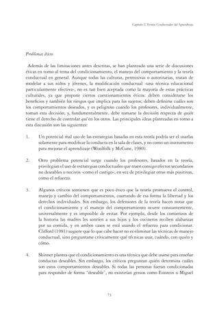 73
Capítulo 2, Teorías Conductuales del Aprendizaje
Problemas éticos
Además de las limitaciones antes descritas, se han planteado una serie de discusiones
éticas en torno al tema del condicionamiento, el manejo del comportamiento y la teoría
conductual en general. Aunque todas las culturas, permisivas o autoritarias, tratan de
modelar a sus niños y jóvenes, la modiﬁcación conductual -una técnica educacional
particularmente efectiva-, no es tan bien aceptada como la mayoría de estas prácticas
culturales, ya que propone ciertos cuestionamientos éticos: deben considerarse los
beneﬁcios y también los riesgos que implica para los sujetos; deben deﬁnirse cuáles son
los comportamientos deseados, y es peligroso cuando los profesores, individualmente,
toman esta decisión; y, fundamentalmente, debe tomarse la decisión respecto de quién
tiene el derecho de controlar qué en los otros. Las principales ideas planteadas en torno a
esta discusión son las siguientes:
1. Un potencial mal uso de las estrategias basadas en esta teoría podría ser el usarlas
solamente para modiﬁcar la conducta en la sala de clases, y no como un instrumento
para mejorar el aprendizaje (Woolfolk y McCune, 1980).
2. Otro problema potencial surge cuando los profesores, basados en la teoría,
privilegian el uso de estrategias conductuales que traen consigo efectos secundarios
no deseables o nocivos -como el castigo-, en vez de privilegiar otras más positivas,
como el refuerzo.
3. Algunos críticos sostienen que es poco ético que la teoría promueva el control,
manejo y cambio del comportamientos, coartando de esa forma la libertad y los
derechos individuales. Sin embargo, los defensores de la teoría hacen notar que
el condicionamiento y el manejo del comportamiento ocurre constantemente,
universalmente y es imposible de evitar. Por ejemplo, desde los comienzos de
la historia las madres les sonríen a sus hijos y los cocineros reciben alabanzas
por su comida, y en ambos casos se está usando el refuerzo para condicionar.
Clifford (1981) sugiere que lo que cabe hacer no es eliminar las técnicas de manejo
conductual, sino preguntarse críticamente qué técnicas usar, cuándo, con quién y
cómo.
4. Skinner plantea que el condicionamiento es una técnica que debe usarse para enseñar
conductas deseables. Sin embargo, los críticos preguntan quién determina cuáles
son estos comportamientos deseables. Si todas las personas fueran condicionadas
para responder de forma “deseable”, no existirían genios como Einstein o Miguel
 