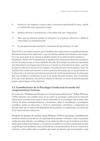 75
Capítulo 2, Teorías Conductuales del Aprendizaje
9. Incentiva a los alumnos a actuar como si estuvieran aprendiendo la tarea, cuando
en verdad sólo están siguiendo el juego.
10. Enfatiza motivos y rendimientos a corto plazo más que a largo plazo.
11. Hace que los alumnos asuman un rol pasivo en el proceso educativo e inhibe la
creatividad y la autorrealización.
12. Es una aproximación totalitaria y autoritaria del aprendizaje y la vida.
Tracy (1973), en cambio, sostiene que la modiﬁcación conductual no es signiﬁcativamente
distinta de la educación tradicional, y que esta última además tiene elementos de castigo.
Cree que gran parte de las críticas al modelo vienen de un malentendido semántico.
Finalmente, Nolan (1974) plantea que la modiﬁcación conductual solamente extiende el
sistema de refuerzos que ya existe alrededor del niño. Por ejemplo, los niños de clase media
son reforzados en sus hogares por la lectura y el interés en el mundo de las ideas; ¿qué hay
de malo en reforzar lo mismo en los colegios, a los niños de nivel socioeconómico bajo? La
modiﬁcación conductual remueve la técnica punitiva del castigo que es tan prevalente en
la educación, y la sustituye por refuerzos potentes de conductas productivas. Lo único que
hace este modelo es sistematizar lo que se ha estado haciendo siempre. Así, al contrario
de lo que suele aﬁrmarse, esta técnica enfatiza la libertad, en cuanto la persona aprende
porque quiere lograr ciertos objetivos.
3.3. Contribuciones de la Psicología Conductual al estudio del
comportamiento humano.
Ensuartículo“TheBehavioralPerspectiveinContemporaryEducation”,RobertWilliams
(1999) identiﬁca tres grandes áreas en las cuales la psicología conductual ha realizado
importantes contribuciones para el futuro desarrollo de la psicología educacional como
ciencia. Se reﬁere fundamentalmente a discusiones sobre la metodología y paradigmas
cientíﬁcos usados en educación, y cómo el conductismo contribuye a comprender las
descripciones que se realizan del desempeño del estudiante, su explicación y la evaluación
de las intervenciones educativas.
Descripción del desempeño del estudiante: Según Williams (1999) el aprendizaje indudablemente
involucra cambios en los afectos y la cognición de las persona -contrario a cómo lo pensarían
conducistas más radicales-, sin embargo, sí concuerda con ellos en que la conducta es el único
medio para evaluar el aprendizaje, y a su parecer, la conducta es la única ventana para acceder
a aquello que está encubierto, como son los afectos y los pensamientos. Si no es a través de la
conducta, ¿cómo podría saber un profesor qué siente un alumno, qué está pensando, o qué
 