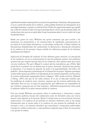 76
Manual de Psicología Educacional / Violeta Arancibia C., Paulina Herrera P. y Katherine Strasser S.
signiﬁcado ha estado construyendo en su proceso de aprendizaje? Asimismo cabe preguntarse,
si no es a través del estudio de la conducta, ¿cómo podrían resolverse las interrogantes de la
psicología humanista, cognitiva y constructivista? Si bien los cognitivistas apelan que aquello
que a ellos les interesa no sólo es lo que las personas hacen, sino lo que las personas saben, los
conductistas creen que no se puede saber lo que las personas saben si no es a través de lo que
las personas hacen.
Desde este punto de vista, Williams nos quiere transmitir que para acceder a las
emociones, los pensamientos y las construcciones de signiﬁcado, preocupaciones de
las ramas de la psicología alternativas a la psicología conductual, se deben emplear las
herramientas fundamentales del conductismo: la observación y descripción sistemática
de la conducta de las personas. Luego vendrán las inferencias propias de los distintos
paradigmas psicológicos.
Explicación del desempeño del estudiante: Si bien debemos poner atención a la descripción
de las conductas, eso no es exclusivamente lo que los profesores quieren. Los profesores
quieren más que simples descripciones de las conductas; ellos quieren saber qué ocurre
con esas conductas. Por qué a Miguel le cuestan más las matemáticas que a Pedro. Qué
puede hacer el profesor con un alumno que no parece motivado. Asimismo hay quienes
se preguntan, si un alumno no aprende, de quién es la responsabilidad: ¿del niño o del
profesor? ¿Acaso depende el aprendizaje de la voluntad de las partes? Algunos psicólogos
conductuales opinan que fallas en el desempeño de los alumnos dependen con frecuencia
de eventos ambientales inapropiados (Lentz y Shapiro, 1985 citados en Ervin, Ehrhardt
y Poling, 2001) más que de los niños mismos. Si es así, el adecuado remedio para
los problemas de conducta sería, entonces, asegurar que los eventos ambientales sean
adecuados. Pero tal vez, en lugar de preguntarnos qué inﬂuencias son responsables de
qué conducta –pregunta que no tiene respuesta-, deberíamos preguntarnos cómo puede
el ambiente inﬂuir de la mejor manera posible la conducta.
Con esta mirada Williams nos permite releer el conductismo, y detenernos a pensar
qué aspectos podemos rescatar del conductismo antes de declararlo como una ciencia
muerta como algunos ya lo hicieron. Quizá el conductismo no nos permitirá encontrar
explicaciones a la conducta de las personas en distintos ambientes, pero sí nos otorga
herramientas para al menos saber si la conducta de una persona ha cambiado de un
escenario a otro, y así intentar identiﬁcar que antecedente o consecuente podría haber
evocado ese cambio conductual, y como podemos emplearlo para el bien de esa persona
y de quienes le rodean.
 