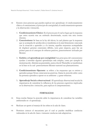 78
Manual de Psicología Educacional / Violeta Arancibia C., Paulina Herrera P. y Katherine Strasser S.
 Existen cinco procesos que pueden explicar este aprendizaje: el condicionamiento
clásico, el conexionismo, el principio de contigüidad, el condicionamiento operante
y la observación e imitación.
1. Condicionamiento Clásico: Es el proceso por el cual se logra que la respuesta
que antes ocurría tras un estímulo determinado, ocurra tras otro evento
distinto.
2. Conexionismo: Se basa en la ley del efecto, la cual plantea que la respuesta
que se acompaña de satisfacción se transforma en la más ﬁrmemente conectada
con la situación a aprender y a la inversa, aquellas respuestas acompañadas
de displacer generan conexiones débiles, tuvo gran impacto, pues fue un
primer paso en el concepto de refuerzo positivo, posteriormente utilizado por
Skinner.
3. Guthrie y el aprendizaje por contigüidad: Los principios del conexionismo
ayudan a entender algunos aprendizajes más simples, como por ejemplo la
memorización. Además sus postulados, junto a los de Thorndike se transforman
en la base en la cual posteriormente Skinner sustentó sus planteamientos.
4. Condicionamiento Operante: se reﬁere a las respuestas que se emiten y
aprenden porque llevan consecuencias positivas. Llama la atención sobre como
las personas aprenden a operar en su ambiente y ganar refuerzos.
5. Aprendizaje Social u observacional.: El aprendizaje observacional recalcó la
importancia de considerar la inﬂuencia de los procesos cognitivos implicados
en la observación e imitación, para explicar el comportamiento.
FORTALEZAS
 Estas teorías llaman la atención sobre la importancia de considerar las variables
ambientales en el aprendizaje.
 Realizan un aporte al manejo de los niños en la sala de clases.
 Permiten conocer el mecanismo por el cual se pueden modiﬁcar conductas
indeseadas en la sala de clases e instaurar conductas más adaptativas.
 