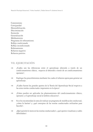 80
Manual de Psicología Educacional / Violeta Arancibia C., Paulina Herrera P. y Katherine Strasser S.
Conexionisno
Contiguedad
Desensibilización.
Discriminación
Extinción
Generalización
Moldeamiento
Programas de reforzamiento
Reﬂejo condicionado
Reﬂejo incondicionado
Reforzamiento
Refuerzo negativo
Refuerzo positivo
VII. EJERCITACIÓN
 ¿Cuáles son las diferencias entre el aprendizaje obtenido a través de un
condicionamiento clásico, respecto al obtenido a través de un condicionamiento
operante?.
 Explique los procedimientos mediante los cuales el refuerzo opera para generar un
aprendizaje.
 ¿Cuáles fueron los grandes aportes de la Teoría del Aprendizaje Social respecto a
las otras teorías conductuales imperantes en la época?.
 ¿Cómo pueden ser aplicados los planteamientos del condicionamiento clásico,
operante y el aprendizaje social al ámbito educativo?.
 Si se les encomendara la tarea de realizar un programa de modiﬁcación conductual,
¿cómo lo harían? y ¿qué conceptos de las teorías conductuales utilizarían para
hacerlo?.
 ¿Qué opinión le merecen las teorías conductuales?, ¿qué aportes visualizan y cuáles
debilidades?.
 