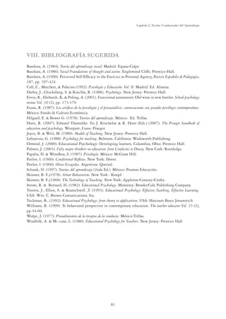 81
Capítulo 2, Teorías Conductuales del Aprendizaje
VIII. BIBLIOGRAFÍA SUGERIDA
Bandura, A. (1984). Teoría del aprendizaje social. Madrid: Espasa-Calpe.
Bandura, A. (1986). Social Foundations of thought and action. Englewood Cliffs: Prentice-Hall.
Bandura, A. (1990). Perceived Self-Efﬁcacy in the Exercice os Personal Agency. Revista Española de Pedagogía,
187, pp. 397-424.
Coll, C., Marchesi,  Palacios (1992). Psicología y Educación, Vol. II. Madrid: Ed. Alianza.
Darley, J., Glucksberg, S.  Kinchla, R. (1988). Psychology. New Jersey: Prentice Hall.
Ervin, R., Ehrhardt, K.  Poling, A. (2001). Functional assessment: Old wine in new bottles. School psychology
review Vol. 30 (2), pp. 173-179.
Evans, R. (1987). Los artíﬁces de la psicología y el psicoanálisis, conversaciones con grandes psicólogos contemporáneos.
México: Fondo de Cultura Económica.
Hilgard, E.  Bower G. (1978). Teorías del aprendizaje. México: Ed. Trillas.
Horn, R. (2007). Edward Thorndike. En J. Kincheloe  R. Horn (Eds.) (2007). The Praeger handbook of
education and psychology. Westport, Conn: Praeger.
Joyce, B.  Weil, M. (1980). Models of Teaching. New Jersey: Prentice Hall.
Lefrancois, G. (1988). Psychology for teaching. Belmont, California: Wadsworth Publishing.
Ormrod, J. (2000). Educational Psychology: Developing learners. Columbus, Ohio: Prentice Hall.
Palmer, J. (2003). Fifty major thinkers on education: from Confucius to Dewey. New Cork: Routledge.
Papalia, D.  Wendkos, S. (1987). Psicología. México: McGraw Hill.
Pavlov, I. (1960). Conditional Reﬂexes. New York: Dover.
Pavlov, I. (1960). Obras Escogidas. Argentina: Quetzal.
Schunk, D. (1997). Teorías del aprendizaje (2nda Ed.). México: Pearson Educación.
Skinner, B. F.,(1978). About Behavorism. New York : Knopf.
Skinner, B. F.,(1968). The Technology of Teaching. New York: Appleton-Century-Crofta.
Strom, R.  Bernard, H. (1982). Educational Psychology. Monterey: Brooks/Cole Publishing Company.
Travers, J., Elliot, S.  Kratochwill ,T. (1993). Educational Psychology: Effective Teathing, Effective Learning.
USA: Wm. C. Brown Comunications, Inc.
Tuckman, B., (1992). Educational Psychology: from theory to applicattion. USA: Harcourt Brace Jovanovich.
Williams, R. (1999). Te behavioral perspective in contemporary education. The teacher educator Vol. 35 (2),
pp.44-60.
Wolpe, J. (1977). Procedimientos de la terapia de la conducta. México:Trillas.
Woolfolk, A.  Mc cune, L. (1980). Educational Psychology for Teachers. New Jersey: Prentice Hall
 