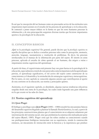 84
Manual de Psicología Educacional / Violeta Arancibia C., Paulina Herrera P. y Katherine Strasser S.
Es así que la concepción del ser humano como un procesador activo de los estímulos tuvo
importantes repercusiones en el estudio de los procesos de aprendizaje y en la educación.
Se comenzó a poner mayor énfasis en la forma en que los seres humanos procesan la
información y de esta preocupación surgieron diversas teorías que hicieron importantes
aportes a la psicología de la educación.
II. CONCEPTOS BÁSICOS
¿Qué es la psicología cognitiva? En general, puede decirse que la psicología cognitiva es
aquella disciplina que se dedica a estudiar procesos tales como la percepción, memoria,
atención, lenguaje, razonamiento y resolución de problemas. Es decir, los procesos
involucrados en el manejo de la información por parte del sujeto. El interés en estos
procesos, aplicado al estudio de cómo aprende al ser humano, dio origen a varias e
importantes teorías cognitivas del aprendizaje.
A partir de éstas, el cognitivismo está presente hoy con gran fuerza en la psicología de la
educación,especialmenteatravésdeconceptostalescomolaimportanciadelosaprendizajes
previos, el aprendizaje signiﬁcativo, el rol activo del sujeto como constructor de su
conocimiento y el desarrollo y la estimulación de estrategias cognitivas y metacognitivas.
Por lo tanto, en este capítulo se conocerán algunos autores que contribuyeron al aporte
de esta corriente en la educación, sus teorías y principales aportes.
Asimismo, en el siguiente capítulo, se abordarán, algunas nuevas tendencias educativas
surgidas desde esta rama de la psicología, las cuales están logrando una gran inﬂuencia
en lo que ocurre en las salas de clases.
2.1. Teorías cognitivas del aprendizaje
2.1.1 Jean Piaget
El biólogo y psicólogo sueco Jean Piaget (1896 – 1980) estudió los mecanismos básicos
del desarrollo cognitivo llegando a plantear la llamada Teoría Genética, la cual, a partir de
los principios constructivistas plantea que el conocimiento no se adquiere solamente por
interiorización del entorno social, sino que predomina la construcción realizada por parte
del sujeto (Kamil, 1985). Piaget creía que los niños creaban su conocimiento cuando
sus predisposiciones biológicas interactúan con su experiencia, siendo la construcción
entonces, un mecanismo de interacción entre la herencia y la experiencia que produce
 