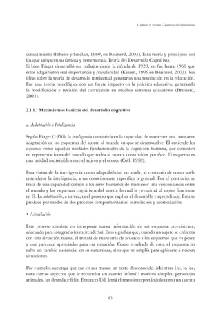 85
Capítulo 3, Teorías Cognitivas del Aprendizaje
conocimiento (Inheler y Sinclair, 1969, en Brainerd, 2003). Esta teoría y principios son
los que subyacen su famosa y rememorada Teoría del Desarrollo Cognitivo.
Si bien Piaget desarrolló sus trabajos desde la década de 1920, no fue hasta 1960 que
estos adquirieron real importancia y popularidad (Kessen, 1996 en Brainerd, 2003). Sus
ideas sobre la teoría de desarrollo intelectual generaron una revolución en la educación.
Fue una teoría psicológica con un fuerte impacto en la práctica educativa, generando
la modiﬁcación y revisión del currículum en muchos sistemas educativos (Brainerd,
2003).
2.1.1.1 Mecanismos básicos del desarrollo cognitivo
a. Adaptación e Inteligencia
Según Piaget (1956), la inteligencia consistiría en la capacidad de mantener una constante
adaptación de los esquemas del sujeto al mundo en que se desenvuelve. Él entiende los
esquemas como aquellas unidades fundamentales de la cognición humana, que consisten
en representaciones del mundo que rodea al sujeto, construidos por éste. El esquema es
una unidad indivisible entre el sujeto y el objeto (Coll, 1998).
Esta visión de la inteligencia como adaptabilidad no alude, al contrario de como suele
entenderse la inteligencia, a un conocimiento especíﬁco o general. Por el contrario, se
trata de una capacidad común a los seres humanos de mantener una concordancia entre
el mundo y los esquemas cognitivos del sujeto, lo cual le permitirá al sujeto funcionar
en él. La adaptación, a su vez, es el proceso que explica el desarrollo y aprendizaje. Ésta se
produce por medio de dos procesos complementarios: asimilación y acomodación.
UÊÃˆ“ˆVˆ˜
Este proceso consiste en incorporar nueva información en un esquema preexistente,
adecuado para integrarla (comprenderla). Esto signiﬁca que, cuando un sujeto se enfrenta
con una situación nueva, él tratará de manejarla de acuerdo a los esquemas que ya posee
y que parezcan apropiados para esa situación. Como resultado de esto, el esquema no
sufre un cambio sustancial en su naturaleza, sino que se amplía para aplicarse a nuevas
situaciones.
Por ejemplo, suponga que cae en sus manos un texto desconocido. Mientras Ud. lo lee,
nota ciertos aspectos que le recuerdan un cuento infantil: motivos simples, personajes
animales, un desenlace feliz. Entonces Ud. leerá el texto interpretándolo como un cuento
 