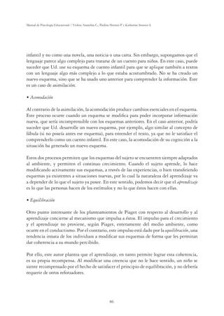 86
Manual de Psicología Educacional / Violeta Arancibia C., Paulina Herrera P. y Katherine Strasser S.
infantil y no como una novela, una noticia o una carta. Sin embargo, supongamos que el
lenguaje parece algo complejo para tratarse de un cuento para niños. En este caso, puede
suceder que Ud. use su esquema de cuento infantil para que se aplique también a textos
con un lenguaje algo más complejo a lo que estaba acostumbrado. No se ha creado un
nuevo esquema, sino que se ha usado uno anterior para comprender la información. Este
es un caso de asimilación.
UÊVœ“œ`Vˆ˜
Al contrario de la asimilación, la acomodación produce cambios esenciales en el esquema.
Este proceso ocurre cuando un esquema se modiﬁca para poder incorporar información
nueva, que sería incomprensible con los esquemas anteriores. En el caso anterior, podría
suceder que Ud. desarrolle un nuevo esquema, por ejemplo, algo similar al concepto de
fábula (si no poseía antes ese esquema), para entender el texto, ya que no le satisface el
comprenderlo como un cuento infantil. En este caso, la acomodación de su cognición a la
situación ha generado un nuevo esquema.
Estos dos procesos permiten que los esquemas del sujeto se encuentren siempre adaptados
al ambiente, y permiten el continuo crecimiento. Cuando el sujeto aprende, lo hace
modiﬁcando activamente sus esquemas, a través de las experiencias, o bien transﬁriendo
esquemas ya existentes a situaciones nuevas, por lo cual la naturaleza del aprendizaje va
a depender de lo que el sujeto ya posee. En este sentido, podemos decir que el aprendizaje
es lo que las personas hacen de los estímulos y no lo que éstos hacen con ellas.
UÊ µÕˆˆLÀVˆ˜
Otro punto interesante de los planteamientos de Piaget con respecto al desarrollo y al
aprendizaje concierne al mecanismo que impulsa a éstos. El impulso para el crecimiento
y el aprendizaje no proviene, según Piaget, enteramente del medio ambiente, como
ocurre en el conductismo. Por el contrario, este impulso está dado por la equilibración, una
tendencia innata de los individuos a modiﬁcar sus esquemas de forma que les permitan
dar coherencia a su mundo percibido.
Por ello, este autor plantea que el aprendizaje, en tanto permite lograr esta coherencia,
es su propia recompensa. Al modiﬁcar una creencia que no le hace sentido, un niño se
siente recompensado por el hecho de satisfacer el principio de equilibración, y no debería
requerir de otros reforzadores.
 