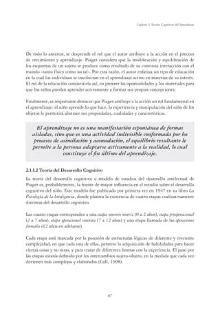 87
Capítulo 3, Teorías Cognitivas del Aprendizaje
De todo lo anterior, se desprende el rol que el autor atribuye a la acción en el proceso
de crecimiento y aprendizaje. Piaget considera que la modiﬁcación y equilibración de
los esquemas de un sujeto se produce como resultado de su continua interacción con el
mundo -tanto físico como social-. Por esta razón, el autor enfatiza un tipo de educación
en la cual los individuos se involucran en el aprendizaje activo en materias de su interés.
El rol de la educación consistitiría así, en proveer las oportunidades y los materiales para
que los niños puedan aprender activamente y formar sus propias concepciones.
Finalmente, es importante destacar que Piaget atribuye a la acción un rol fundamental en
el aprendizaje: el niño aprende lo que hace, la experiencia y manipulación del niño de los
objetos le permitirá abstraer sus propiedades, cualidades y características.
El aprendizaje no es una manifestación espontánea de formas
aisladas, sino que es una actividad indivisible conformada por los
procesos de asimilación y acomodación, el equilibrio resultante le
permite a la persona adaptarse activamente a la realidad, lo cual
constituye el ﬁn último del aprendizaje.
2.1.1.2 Teoría del Desarrollo Cognitivo
La teoría del desarrollo cognitivo o modelo de estadios del desarrollo intelectual de
Piaget es, probablemente, la fuente de mayor inﬂuencia en el estudio sobre el desarrollo
cognitivo del niño. Este modelo fue publicado por primera vez en 1947 en su libro La
Psicología de la Inteligencia, donde plantea la existencia de cuatro etapas cualitativamente
distintas del desarrollo cognitivo.
Las cuatro etapas corresponden a una etapa sensorio motriz (0 a 2 años), etapa preoperacional
(2 a 7 años), etapa operacional concreta (7 a 12 años) y una etapa llamada de las operaciones
formales (12 años en adelante).
Cada etapa está marcada por la posesión de estructuras lógicas de diferente y creciente
complejidad, en que cada una de ellas, permite la adquisición de habilidades para hacer
ciertas cosas y no otras, y para tratar de diferentes formas con la experiencia. El paso por
las etapas estaría deﬁnido por los intercambios sujeto-objeto, en la medida que cada vez
devienen más complejos y elaborados (Coll, 1998).
 